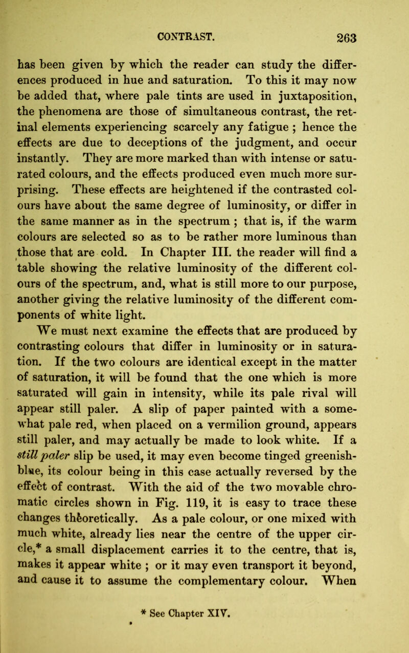 has been given by which the reader can study the differ- ences produced in hue and saturation. To this it may now be added that, where pale tints are used in juxtaposition, the phenomena are those of simultaneous contrast, the ret- inal elements experiencing scarcely any fatigue ; hence the effects are due to deceptions of the judgment, and occur instantly. They are more marked than with intense or satu- rated colours, and the effects produced even much more sur- prising. These effects are heightened if the contrasted col- ours have about the same degree of luminosity, or differ in the same manner as in the spectrum ; that is, if the warm colours are selected so as to be rather more luminous than those that are cold. In Chapter III. the reader will find a table showing the relative luminosity of the different col- ours of the spectrum, and, what is still more to our purpose, another giving the relative luminosity of the different com- ponents of white light. We must next examine the effects that are produced by contrasting colours that differ in luminosity or in satura- tion. If the two colours are identical except in the matter of saturation, it will be found that the one which is more saturated will gain in intensity, while its pale rival will appear still paler. A slip of paper painted with a some- what pale red, when placed on a vermilion ground, appears still paler, and may actually be made to look white. If a still paler slip be used, it may even become tinged greenish- blue, its colour being in this case actually reversed by the effect of contrast. With the aid of the two movable chro- matic circles shown in Fig. 119, it is easy to trace these changes theoretically. As a pale colour, or one mixed with much white, already lies near the centre of the upper cir- cle,* a small displacement carries it to the centre, that is, makes it appear white ; or it may even transport it beyond, and cause it to assume the complementary colour. When * See Chapter XIV.