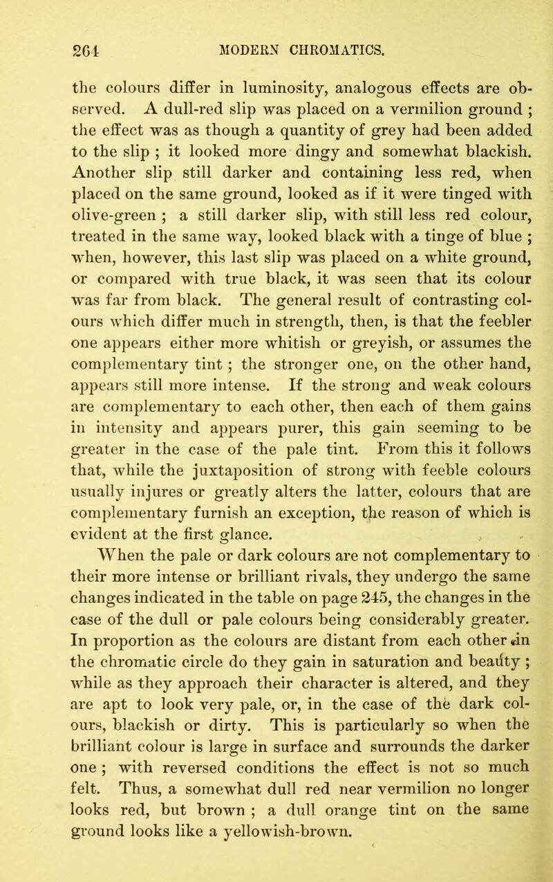 the colours differ in luminosity, analogous effects are ob- served. A dull-red slip was placed on a vermilion ground ; the effect was as though a quantity of grey had been added to the slip ; it looked more dingy and somewhat blackish. Another slip still darker and containing less red, when placed on the same ground, looked as if it were tinged with olive-green ; a still darker slip, with still less red colour, treated in the same way, looked black with a tinge of blue ; when, however, this last slip was placed on a white ground, or compared with true black, it was seen that its colour was far from black. The general result of contrasting col- ours which differ much in strength, then, is that the feebler one appears either more whitish or greyish, or assumes the complementary tint ; the stronger one, on the other hand, appears still more intense. If the strong and weak colours are complementary to each other, then each of them gains in intensity and appears purer, this gain seeming to be greater in the case of the pale tint. From this it follows that, while the juxtaposition of strong with feeble colours usually injures or greatly alters the latter, colours that are complementary furnish an exception, the reason of which is evident at the first glance. When the pale or dark colours are not complementary to their more intense or brilliant rivals, they undergo the same changes indicated in the table on page 245, the changes in the case of the dull or pale colours being considerably greater. In proportion as the colours are distant from each other an the chromatic circle do they gain in saturation and beauty ; while as they approach their character is altered, and they are apt to look very pale, or, in the case of the dark col- ours, blackish or dirty. This is particularly so when the brilliant colour is large in surface and surrounds the darker one ; with reversed conditions the effect is not so much felt. Thus, a somewhat dull red near vermilion no longer looks red, but brown ; a dull orange tint on the same ground looks like a yellowish-brown.