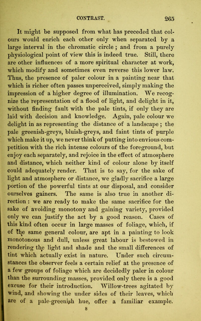 It might be supposed from what has preceded that col- ours would enrich each other only when separated by a large interval in the chromatic circle ; and from a purely physiological point of view this is indeed true. Still, there are other influences of a more spiritual character at work, which modify and sometimes even reverse this lower law. Thus, the presence of paler colour in a painting near that which is richer often passes unperceived, simply making the impression of a higher degree of illumination. We recog- nize the representation of a flood of light, and delight in it, without finding fault with the pale tints, if only they are laid with decision and knowledge. Again, pale colour we delight in as representing the distance of a landscape ; the pale greenish-greys, bluish-greys, and faint tints of purple which make it up, we never think of putting into envious com- petition with the rich intense colours of the foreground, but enjoy each separately, and rejoice in the effect of atmosphere and distance, which neither kind of colour alone by itself could adequately render. That is to say, for the sake of light and atmosphere or distance, we gladly sacrifice a large portion of the powerful tints at our disposal, and consider ourselves gainers. The same is also true in another di- rection : we are ready to make the same sacrifice for the sake of avoiding monotony and gaining variety, provided only we can justify the act by a good reason. Cases of this kind often occur in large masses of foliage, which, if of the same general colour, are apt in a painting to look monotonous and dull, unless great labour is bestowed in rendering the light and shade and the small differences of tint which actually exist in nature. Under such circum- stances the observer feels a certain relief at the presence of a few groups of foliage which are decidedly paler in colour than the surrounding masses, provided only there is a good excuse for their introduction. Willow-trees agitated by wind, and showing the under sides of their leaves, which are of a pale-greenigh hue, offer a familiar example. s