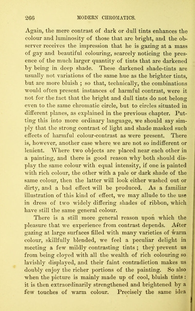 Again, the mere contrast of dark or dull tints enhances the colour and luminosity of those that are bright, and the ob- server receives the impression that he is gazing at a mass of gay and beautiful colouring, scarcely noticing the pres- ence of the much larger quantity of tints that are darkened by being in deep shade. These darkened shade-tints are usually not variations of the same hue as the brighter tints, but are more bluish ; so that, technically, the combinations would often present instances of harmful contrast, were it not for the fact that the bright and dull tints do not belong even to the same chromatic circle, but to circles situated in different planes, as explained in the previous chapter. Put- ting this into more ordinary language, we should say sim- ply that the strong contrast of light and shade masked such effects of harmful colour-contrast as were present. There is, however, another case where we are not so indifferent or lenient. Where two objects are placed near each other in a painting, and there is good reason why both should dis- play the same colour with equal intensity, if one is painted with rich colour, the other with a pale or dark shade of the same colour, then the latter will look either washed out or dirty, and a bad effect will be produced. As a familiar illustration of this kind of effect, we may allude to the use in dress of two widely differing shades of ribbon, which have still the same general colour. There is a still more general reason upon which the pleasure that we experience from contrast depends. After gazing at large surfaces filled with many varieties of warm colour, skillfully blended, we feel a peculiar delight in meeting a few mildly contrasting tints ; they prevent us from being cloyed with all the wealth of rich colouring so lavishly displayed, and their faint contradiction makes us doubly enjoy the richer portions of the painting. So also when the picture is mainly made up of cool, bluish tints : it is then extraordinarily strengthened and brightened by a few touches of warm colour. Precisely the same idea