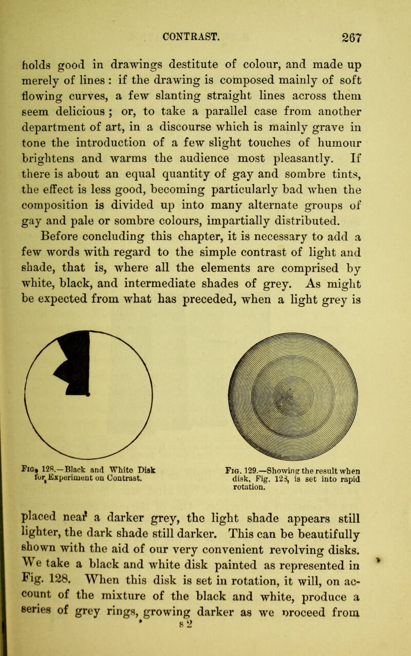 holds good in drawings destitute of colour, and made up merely of lines : if the drawing is composed mainly of soft flowing curves, a few slanting straight lines across them seem delicious ; or, to take a parallel case from another department of art, in a discourse which is mainly grave in tone the introduction of a few slight touches of humour brightens and warms the audience most pleasantly. If there is about an equal quantity of gay and sombre tints, the effect is less good, becoming particularly bad when the composition is divided up into many alternate groups of gay and pale or sombre colours, impartially distributed. Before concluding this chapter, it is necessary to add a few words with regard to the simple contrast of light and shade, that is, where all the elements are comprised by white, black, and intermediate shades of grey. As might be expected from what has preceded, when a light grey is © Fig* 128.—Black and White Disk for Experiment on Contrast. placed neai* a darker grey, the light shade appears still lighter, the dark shade still darker. This can be beautifully shown with the aid of our very convenient revolving disks. We take a black and white disk painted as represented in Fig. 128. When this disk is set in rotation, it will, on ac- count of the mixture of the black and white, produce a series of grey rings, growing darker as we oroceed from Fig. 129.—Showing the result when disk, Fig. 123, is set into rapid rotation.