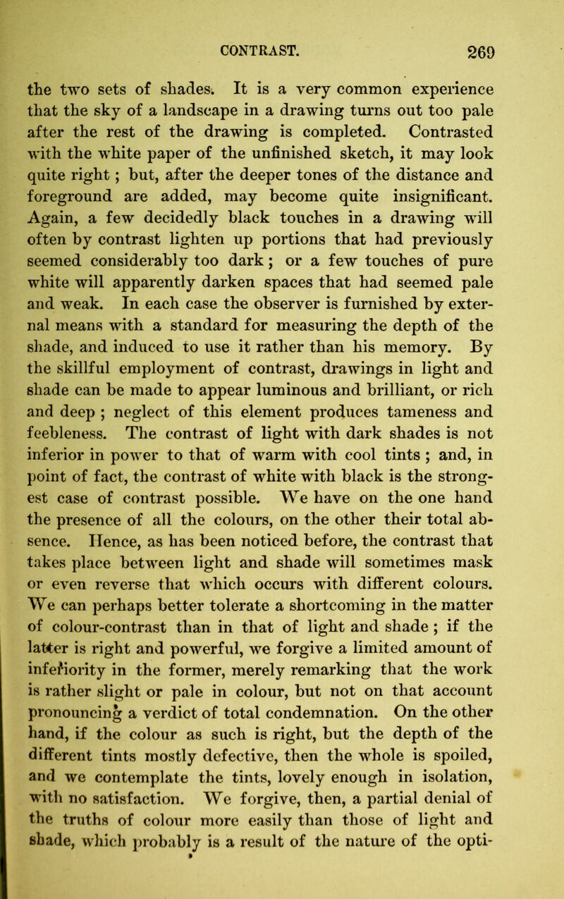 the two sets of shades. It is a very common experience that the sky of a landscape in a drawing turns out too pale after the rest of the drawing is completed. Contrasted with the white paper of the unfinished sketch, it may look quite right; but, after the deeper tones of the distance and foreground are added, may become quite insignificant. Again, a few decidedly black touches in a drawing will often by contrast lighten up portions that had previously seemed considerably too dark; or a few touches of pure white will apparently darken spaces that had seemed pale and weak. In each case the observer is furnished by exter- nal means with a standard for measuring the depth of the shade, and induced to use it rather than his memory. By the skillful employment of contrast, drawings in light and shade can be made to appear luminous and brilliant, or rich and deep ; neglect of this element produces tameness and feebleness. The contrast of light with dark shades is not inferior in power to that of warm with cool tints ; and, in point of fact, the contrast of white with black is the strong- est case of contrast possible. We have on the one hand the presence of all the colours, on the other their total ab- sence. Hence, as has been noticed before, the contrast that takes place between light and shade will sometimes mask or even reverse that which occurs with different colours. We can perhaps better tolerate a shortcoming in the matter of colour-contrast than in that of light and shade ; if the latter is right and powerful, we forgive a limited amount of inferiority in the former, merely remarking that the work is rather slight or pale in colour, but not on that account pronouncing a verdict of total condemnation. On the other hand, if the colour as such is right, but the depth of the different tints mostly defective, then the whole is spoiled, and we contemplate the tints, lovely enough in isolation, with no satisfaction. We forgive, then, a partial denial of the truths of colour more easily than those of light and shade, which probably is a result of the nature of the opti-