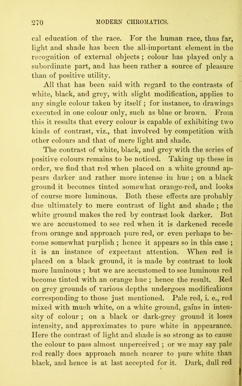 cal education of the race. For the human race, thus far, light and shade has been the all-important element in the recognition of external objects ; colour has played only a subordinate part, and has been rather a source of pleasure than of positive utility. All that has been said with regard to the contrasts of white, black, and grey, with slight modification, applies to any single colour taken by itself ; for instance, to drawings executed in one colour only, such as blue or brown. From this it results that every colour is capable of exhibiting two kinds of contrast, viz., that involved by competition with other colours and that of mere light and shade. The contrast of white, black, and grey with the series of positive colours remains to be noticed. Taking up these in order, we find that red when placed on a white ground ap- pears darker and rather more intense in hue ; on a black ground it becomes tinted somewhat orange-red, and looks of course more luminous. Both these effects are probably due ultimately to mere contrast of light and shade ; the white ground makes the red by contrast look darker. But we are accustomed to see red when it is darkened recede from orange and approach pure red, or even perhaps to be- come somewhat purplish ; hence it appears so in this case ; it is an instance of expectant attention. When red is placed on a black ground, it is made by contrast to look more luminous ; but we are accustomed to see luminous red become tinted with an orange hue ; hence the result. Red on grey grounds of various depths undergoes modifications corresponding to those just mentioned. Pale red, i. e., red mixed with much white, on a white ground, gains in inten- sity of colour ; on a black or dark-grey ground it loses intensity, and approximates to pure white in appearance. Here the contrast of light and shade is so strong as to cause the colour to pass almost unperceived ; or we may say pale red really does approach much nearer to pure white than black, and hence is at last accepted for it. Dark, dull red