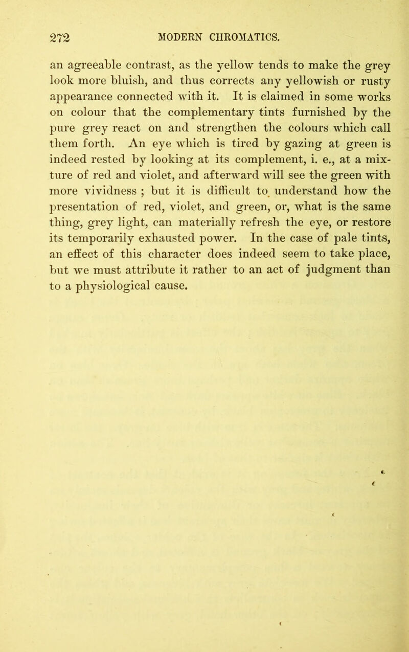 an agreeable contrast, as the yellow tends to make the grey look more bluish, and thus corrects any yellowish or rusty appearance connected with it. It is claimed in some works on colour that the complementary tints furnished by the pure grey react on and strengthen the colours which call them forth. An eye which is tired by gazing at green is indeed rested by looking at its complement, i. e., at a mix- ture of red and violet, and afterward will see the green with more vividness ; but it is difficult to> understand how the presentation of red, violet, and green, or, what is the same thing, grey light, can materially refresh the eye, or restore its temporarily exhausted power. In the case of pale tints, an effect of this character does indeed seem to take place, but we must attribute it rather to an act of judgment than to a physiological cause.