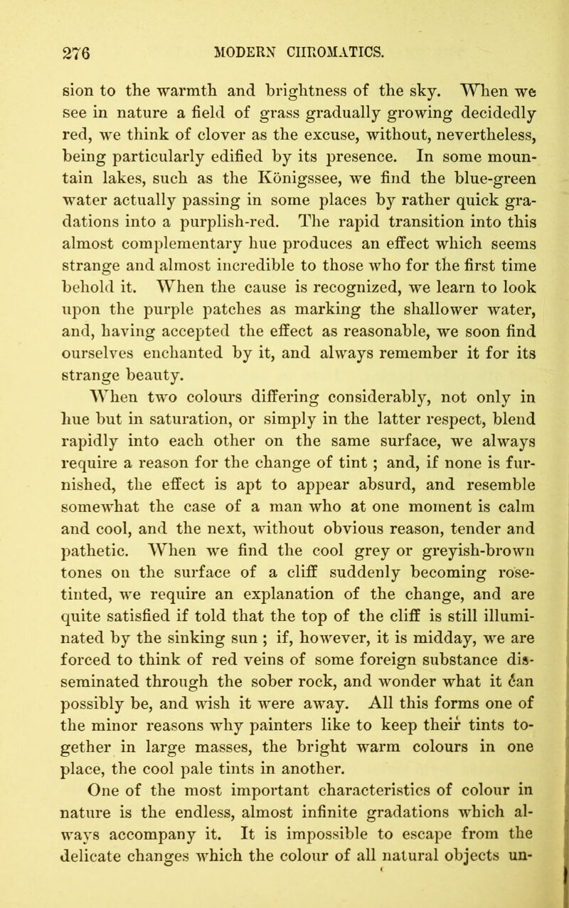 sion to the warmth and brightness of the sky. When we see in nature a field of grass gradually growing decidedly red, we think of clover as the excuse, without, nevertheless, being particularly edified by its presence. In some moun- tain lakes, such as the Konigssee, we find the blue-green water actually passing in some places by rather quick gra- dations into a purplish-red. The rapid transition into this almost complementary hue produces an effect which seems strange and almost incredible to those who for the first time behold it. When the cause is recognized, we learn to look upon the purple patches as marking the shallower water, and, having accepted the effect as reasonable, we soon find ourselves enchanted by it, and always remember it for its strange beauty. When two colours differing considerably, not only in hue but in saturation, or simply in the latter respect, blend rapidly into each other on the same surface, we always require a reason for the change of tint ; and, if none is fur- nished, the effect is apt to appear absurd, and resemble somewhat the case of a man who at one moment is calm and cool, and the next, without obvious reason, tender and pathetic. When we find the cool grey or greyish-brown tones on the surface of a cliff suddenly becoming rose- tinted, we require an explanation of the change, and are quite satisfied if told that the top of the cliff is still illumi- nated by the sinking sun ; if, however, it is midday, we are forced to think of red veins of some foreign substance dis- seminated through the sober rock, and wonder what it 6an possibly be, and wish it were away. All this forms one of the minor reasons why painters like to keep their tints to- gether in large masses, the bright warm colours in one place, the cool pale tints in another. One of the most important characteristics of colour in nature is the endless, almost infinite gradations which al- ways accompany it. It is impossible to escape from the delicate changes which the colour of all natural objects un-