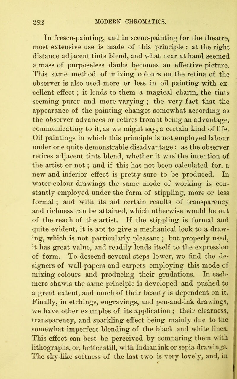 In fresco-painting, and in scene-painting for the theatre, most extensive use is made of this principle : at the right distance adjacent tints blend, and what near at hand seemed a mass of purposeless daubs becomes an effective picture. This same method of mixing colours on the retina of the observer is also used more or less in oil painting with ex- cellent effect; it lends to them a magical charm, the tints seeming purer and more varying ; the very fact that the appearance of the painting changes somewhat according as the observer advances or retires from it being an advantage, communicating to it, as we might say, a certain kind of life. Oil paintings in which this principle is not employed labour under one quite demonstrable disadvantage : as the observer retires adjacent tints blend, whether it was the intention of the artist or not; and if this has not been calculated for, a new and inferior effect is pretty sure to be produced. In water-colour drawings the same mode of working is con- stantly employed under the form of stippling, more or less formal ; and with its aid certain results of transparency and richness can be attained, which otherwise would be out of the reach of the artist. If the stippling is formal and quite evident, it is apt to give a mechanical look to a draw- ing, which is not particularly pleasant; but properly used, it has great value, and readily lends itself to the expression of form. To descend several steps lower, we find the de- signers of wall-papers and carpets employing this mode of mixing colours and producing their gradations. In cash- mere shawls the same principle is developed and pushed to a great extent, and much of their beauty is dependent on it. Finally, in etchings, engravings, and pen-and-ink drawings, we have other examples of its application ; their clearness, transparency, and sparkling effect being mainly due to the somewhat imperfect blending of the black and white lines. This effect can best be perceived by comparing them with lithographs, or, better still, with Indian ink or sepia drawings. The sky-like softness of the last two is very lovely, and, in