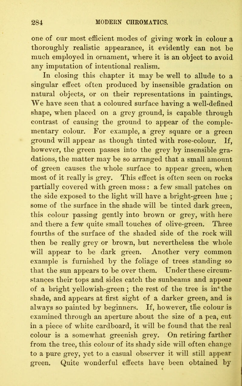 one of our most efficient modes of giving work in colour a thoroughly realistic appearance, it evidently can not be much employed in ornament, where it is an object to avoid any imputation of intentional realism. In closing this chapter it may be well to allude to a singular effect often produced by insensible gradation on natural objects, or on their representations in paintings. We have seen that a coloured surface having a well-defined shape, when placed on a grey ground, is capable through contrast of causing the ground to appear of the comple- mentary colour. For example, a grey square or a green ground will appear as though tinted with rose-colour. If, however, the green passes into the grey by insensible gra- dations, the matter may be so arranged that a small amount of green causes the whole surface to appear green, when most of it really is grey. This effect is often seen on rocks partially covered with green moss : a few small patches on the side exposed to the light will have a bright-green hue ; some of the surface in the shade will be tinted dark green, this colour passing gently into brown or grey, with here and there a few quite small touches of olive-green. Three fourths of the surface of the shaded side of the rock will then be really grey or brown, but nevertheless the whole will appear to be dark green. Another very common example is furnished by the foliage of trees standing so that the sun appears to be over them. Under these circum- stances their tops and sides catch the sunbeams and appear of a bright yellowish-green ; the rest of the tree is in4' the shade, and appears at first sight of a darker green, and is always so painted by beginners. If, however, the colour is examined through an aperture about the size of a pea, cut in a piece of white cardboard, it will be found that the real colour is a somewhat greenish grey. On retiring farther from the tree, this colour of its shady side will often change to a pure grey, yet to a casual observer it will still appear green. Quite wonderful effects have been obtained by