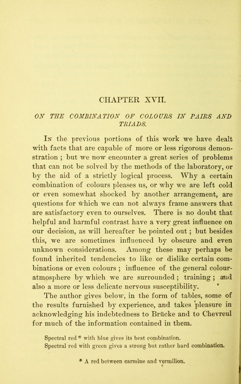 CHAPTER XVII. ON THE COMBINATION OF COLOURS IN PAIRS AND TRIADS. In the previous portions of this work we have dealt with facts that are capable of more or less rigorous demon- stration ; hut we now encounter a great series of problems that can not be solved by the methods of the laboratory, or by the aid of a strictly logical process. Why a certain combination of colours pleases us, or why we are left cold or even somewhat shocked by another arrangement, are questions for which we can not always frame answers that are satisfactory even to ourselves. There is no doubt that helpful and harmful contrast have a very great influence on our decision, as will hereafter be pointed out; but besides this, we are sometimes influenced by obscure and even unknown considerations. Among these may perhaps be found inherited tendencies to like or dislike certain com- binations or even colours ; influence of the general colour- atmosphere by which we are surrounded; training ; asid also a more or less delicate nervous susceptibility. The author gives below, in the form of tables, some of the results furnished by experience, and takes pleasure in acknowledging his indebtedness to Briicke and to Chevreul for much of the information contained in them. Spectral red * with blue gives its best combination. Spectral red with green gives a strong but rather hard combination. * A red between carmine and vermilion.