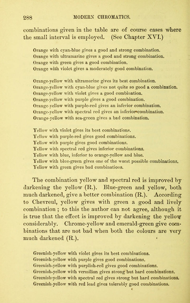 combinations given in the table are of course cases where the small interval is employed. (See Chapter XVI.) Orange with cyan-blue gives a good and strong combination. Orange with ultramarine gives a good and strong combination. Orange with green gives a good combination. Orange with violet gives a moderately good combination. Orange-yellow with ultramarine gives its best combination. Orange-yellow with cyan-blue gives not quite so good a combination. Orange-yellow with violet gives a good combination. Orange-yellow with purple gives a good combination. Orange-yellow with purple-red gives an inferior combination. Orange-yellow with spectral red gives an inferioi*combination. Orange-yellow with sea-green gives a bad combination. Yellow with violet gives its best combinations. Yellow with purple-red gives good combinations. Yellow with purple gives good combinations. Yellow with spectral red gives inferior combinations. Yellow with blue, inferior to orange-yellow and blue. Yellow with blue-green gives one of the worst possible combinations. Yellow with green gives bad combinations. The combination yellow and spectral red is improved by darkening the yellow (R.). Blue-green and yellow, both much darkened, give a better combination (R.). According to Chevreul, yellow gives with green a good and lively combination ; to this the author can not agree, although it is true that the effect is improved by darkening the yellow considerably. Chrome-yellow and emerald-green give com- binations that are not bad when both the colours are very much darkened (R.). ‘ Greenish-yellow with violet gives its best combinations. Greenish-yellow with purple gives good combinations. Greenish-yellow with purplish-red gives good combinations. Greenish-yellow with vermilion gives strong but hard combinations. Greenish-yellow with spectral red gives strong but hard combinations. Greenish-yellow with red lead gives tolerably good combinations.