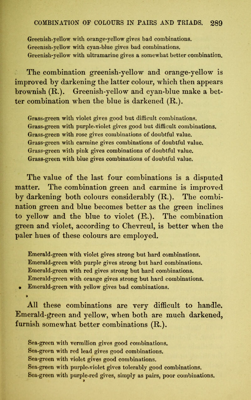 Greenish-yellow with orange-yellow gives bad combinations. Greenish-yellow with cyan-blue gives bad combinations. Greenish-yellow with ultramarine gives a somewhat better combination. The combination greenish-yellow and orange-yellow is improved by darkening the latter colour, which then appears brownish (R.). Greenish-yellow and cyan-blue make a bet- ter combination when the blue is darkened (R.). Grass-green with violet gives good but difficult combinations. Grass-green with purple-violet gives good but difficult combinations. Grass-green with rose gives combinations of doubtful value. Grass-green with carmine gives combinations of doubtful value. Grass-green with pink gives combinations of doubtful value. Grass-green with blue gives combinations of doubtful value. The value of the last four combinations is a disputed matter. The combination green and carmine is improved by darkening both colours considerably (R.). The combi- nation green and blue becomes better as the green inclines to yellow and the blue to violet (R.). The combination green and violet, according to Chevreul, is better when the paler hues of these colours are employed. Emerald-green with violet gives strong but hard combinations. Emerald-green with purple gives strong but hard combinations. Emerald-green with red gives strong but hard combinations. Emerald-green with orange gives strong but hard combinations. • Emerald-green with yellow gives bad combinations. All these combinations are very difficult to handle. Emerald-green and yellow, when both are much darkened, furnish somewhat better combinations (R.). Sea-green with vermilion gives good combinations. Sea-green with red lead gives good combinations. Sea-green with violet gives good combinations. Sea-green with purple-violet gives tolerably good combinations. Sea-green with purple-red gives, simply as pairs, poor combinations.