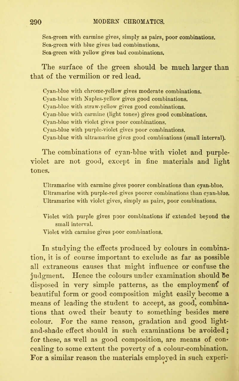 Sea-green with carmine gives, simply as pairs, poor combinations. Sea-green with blue gives bad combinations. Sea-green with yellow gives bad combinations. The surface of the green should be much larger than that of the vermilion or red lead. Cyan-blue with chrome-yellow gives moderate combinations. Cyan-blue with Naples-yellow gives good combinations. Cyan-blue with straw-yellow gives good combinations. Cyan-blue with carmine (light tones) gives good combinations. Cyan-blue with violet gives poor combinations. Cyan-blue with purple-violet gives poor combinations. Cyan-blue with ultramarine gives good combinations (small interval). The combinations of cyan-blue with violet and purple- violet are not good, except in fine materials and light tones. Ultramarine with carmine gives poorer combinations than cyan-blue. Ultramarine with purple-red gives poorer combinations than cyan-blue. Ultramarine with violet gives, simply as pairs, poor combinations. Violet with purple gives poor combinations if extended beyond the small interval. Violet with carmine gives poor combinations. In studying the effects produced by colours in combina- tion, it is of course important to exclude as far as possible all extraneous causes that might influence or confuse the judgment. Hence the colours under examination should be disposed in very simple patterns, as the employment* of beautiful form or good composition might easily become a means of leading the student to accept, as good, combina- tions that owed their beauty to something besides mere colour. For the same reason, gradation and good light- and-shade effect should in such examinations be avoided; for these, as well as good composition, are means of con- cealing to some extent the poverty of a colour-combination. For a similar reason the materials employed in such experi-