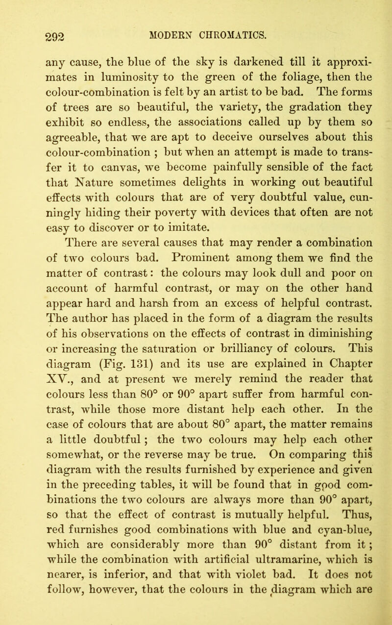 any cause, the blue of the sky is darkened till it approxi- mates in luminosity to the green of the foliage, then the colour-combination is felt by an artist to be bad. The forms of trees are so beautiful, the variety, the gradation they exhibit so endless, the associations called up by them so agreeable, that we are apt to deceive ourselves about this colour-combination ; but when an attempt is made to trans- fer it to canvas, we become painfully sensible of the fact that Nature sometimes delights in working out beautiful effects with colours that are of very doubtful value, cun- ningly hiding their poverty with devices that often are not easy to discover or to imitate. There are several causes that may render a combination of two colours bad. Prominent among them we find the matter of contrast: the colours may look dull and poor on account of harmful contrast, or may on the other hand appear hard and harsh from an excess of helpful contrast. The author has placed in the form of a diagram the results of his observations on the effects of contrast in diminishing or increasing the saturation or brilliancy of colours. This diagram (Fig. 131) and its use are explained in Chapter XV., and at present we merely remind the reader that colours less than 80° or 90° apart suffer from harmful con- trast, while those more distant help each other. In the case of colours that are about 80° apart, the matter remains a little doubtful; the two colours may help each other somewhat, or the reverse may be true. On comparing this diagram with the results furnished by experience and given in the preceding tables, it will be found that in gpod com- binations the two colours are always more than 90° apart, so that the effect of contrast is mutually helpful. Thus, red furnishes good combinations with blue and cyan-blue, which are considerably more than 90° distant from it; while the combination with artificial ultramarine, which is nearer, is inferior, and that with violet bad. It does not follow, however, that the colours in the diagram which are