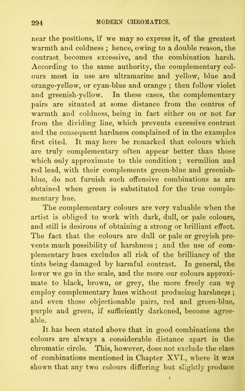 near the positions, if we may so express it, of the greatest warmth and coldness ; hence, owing to a double reason, the contrast becomes excessive, and the combination harsh. According to the same authority, the complementary col- ours most in use are ultramarine and yellow, blue and orange-yellow, or cyan-blue and orange ; then follow violet and greenish-yellow. In these cases, the complementary pairs are situated at some distance from the centres of warmth and coldness, being in fact either on or not far from the dividing line, which prevents excessive contrast and the consequent hardness complained of in the examples first cited. It may here be remarked that colours which are truly complementary often appear better than those which only approximate to this condition ; vermilion and red lead, with their complements green-blue and greenish- blue, do not furnish such offensive combinations as are obtained when green is substituted for the true comple- mentary hue. The complementary colours are very valuable when the artist is obliged to work with dark, dull, or pale colours, and still is desirous of obtaining a strong or brilliant effect. The fact that the colours are dull or pale or greyish pre- vents much possibility of harshness ; and the use of com- plementary hues excludes all risk of the brilliancy of the tints being damaged by harmful contrast. In general, the lower we go in the scale, and the more our colours approxi- mate to black, brown, or grey, the more freely can we employ complementary hues without producing harshness ; and even those objectionable pairs, red and green-blue, purple and green, if sufficiently darkened, become agree- able. It has been stated above that in good combinations the colours are always a considerable distance apart in the chromatic circle. This, however, does not exclude the class of combinations mentioned in Chapter XVI., where it was shown that any two colours differing but slightly produce