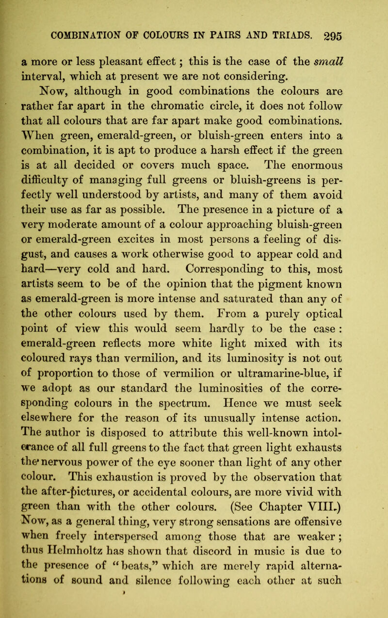 a more or less pleasant effect; this is the case of the small interval, which at present we are not considering. Now, although in good combinations the colours are rather far apart in the chromatic circle, it does not follow that all colours that are far apart make good combinations. When green, emerald-green, or bluish-green enters into a combination, it is apt to produce a harsh effect if the green is at all decided or covers much space. The enormous difficulty of managing full greens or bluish-greens is per- fectly well understood by artists, and many of them avoid their use as far as possible. The presence in a picture of a very moderate amount of a colour approaching bluish-green or emerald-green excites in most persons a feeling of dis- gust, and causes a work otherwise good to appear cold and hard—very cold and hard. Corresponding to this, most artists seem to be of the opinion that the pigment known as emerald-green is more intense and saturated than any of the other colours used by them. From a purely optical point of view this would seem hardly to be the case : emerald-green reflects more white light mixed with its coloured rays than vermilion, and its luminosity is not out of proportion to those of vermilion or ultramarine-blue, if we adopt as our standard the luminosities of the corre- sponding colours in the spectrum. Hence we must seek elsewhere for the reason of its unusually intense action. The author is disposed to attribute this well-known intol- erance of all full greens to the fact that green light exhausts the* nervous power of the eye sooner than light of any other colour. This exhaustion is proved by the observation that the after-pictures, or accidental colours, are more vivid with green than with the other colours. (See Chapter VIIL) Now, as a general thing, very strong sensations are offensive when freely interspersed among those that are weaker; thus Helmholtz has shown that discord in music is due to the presence of “ beats,” which are merely rapid alterna- tions of sound and silence following each other at such