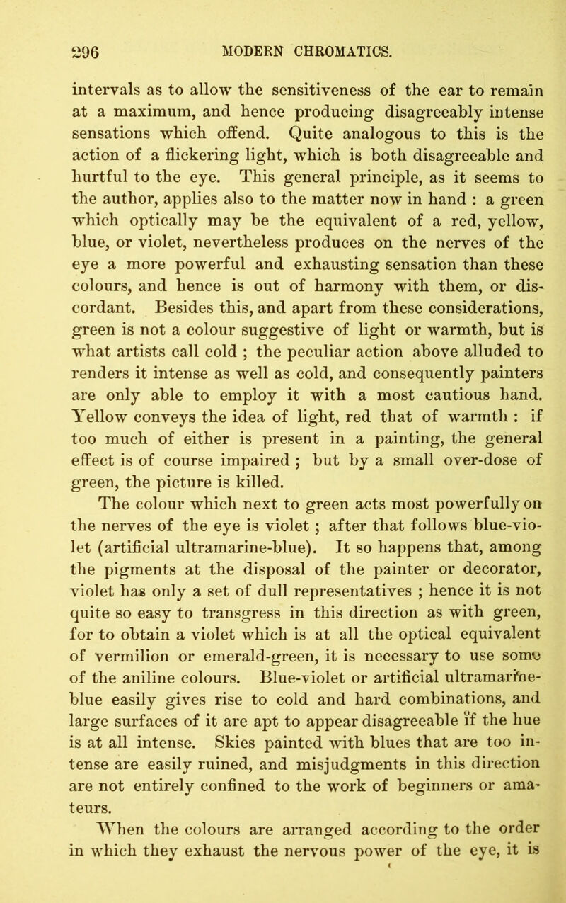 intervals as to allow the sensitiveness of the ear to remain at a maximum, and hence producing disagreeably intense sensations which offend. Quite analogous to this is the action of a flickering light, which is both disagreeable and hurtful to the eye. This general principle, as it seems to the author, applies also to the matter now in hand : a green which optically may be the equivalent of a red, yellow, blue, or violet, nevertheless produces on the nerves of the eye a more powerful and exhausting sensation than these colours, and hence is out of harmony with them, or dis- cordant. Besides this, and apart from these considerations, green is not a colour suggestive of light or warmth, but is what artists call cold ; the peculiar action above alluded to renders it intense as well as cold, and consequently painters are only able to employ it with a most cautious hand. Yellow conveys the idea of light, red that of warmth : if too much of either is present in a painting, the general effect is of course impaired ; but by a small over-dose of green, the picture is killed. The colour which next to green acts most powerfully on the nerves of the eye is violet ; after that follows blue-vio- let (artificial ultramarine-blue). It so happens that, among the pigments at the disposal of the painter or decorator, violet has only a set of dull representatives ; hence it is not quite so easy to transgress in this direction as with green, for to obtain a violet which is at all the optical equivalent of vermilion or emerald-green, it is necessary to use somu of the aniline colours. Blue-violet or artificial ultramarfrie- blue easily gives rise to cold and hard combinations, and large surfaces of it are apt to appear disagreeable if the hue is at all intense. Skies painted with blues that are too in- tense are easily ruined, and misjudgments in this direction are not entirely confined to the work of beginners or ama- teurs. When the colours are arranged according to the order in which they exhaust the nervous power of the eye, it is