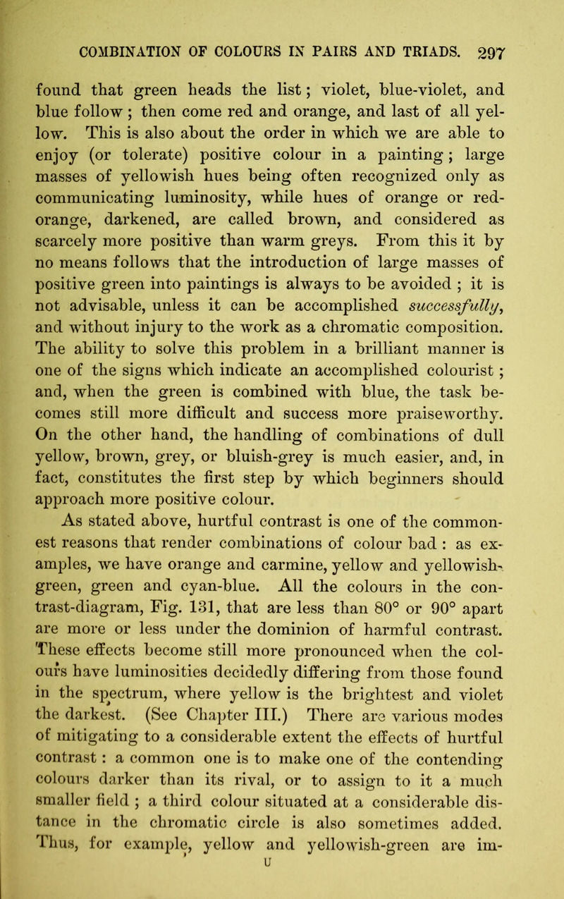 found that green heads the list; violet, blue-violet, and blue follow; then come red and orange, and last of all yel- low. This is also about the order in which we are able to enjoy (or tolerate) positive colour in a painting; large masses of yellowish hues being often recognized only as communicating luminosity, while hues of orange or red- orange, darkened, are called brown, and considered as scarcely more positive than warm greys. From this it by no means follows that the introduction of large masses of positive green into paintings is always to be avoided ; it is not advisable, unless it can be accomplished successfully, and without injury to the work as a chromatic composition. The ability to solve this problem in a brilliant manner is one of the signs which indicate an accomplished colourist ; and, when the green is combined with blue, the task be- comes still more difficult and success more praiseworthy. On the other hand, the handling of combinations of dull yellow, brown, grey, or bluish-grey is much easier, and, in fact, constitutes the first step by which beginners should approach more positive colour. As stated above, hurtful contrast is one of the common- est reasons that render combinations of colour bad : as ex- amples, we have orange and carmine, yellow and yellowish- green, green and cyan-blue. All the colours in the con- trast-diagram, Fig. 131, that are less than 80° or 90° apart are more or less under the dominion of harmful contrast. These effects become still more pronounced when the col- ours have luminosities decidedly differing from those found in the spectrum, where yellow is the brightest and violet the darkest. (See Chapter III.) There are various modes of mitigating to a considerable extent the effects of hurtful contrast: a common one is to make one of the contending colours darker than its rival, or to assign to it a much smaller field ; a third colour situated at a considerable dis- tance in the chromatic circle is also sometimes added. Thus, for example, yellow and yellowish-green are im- u
