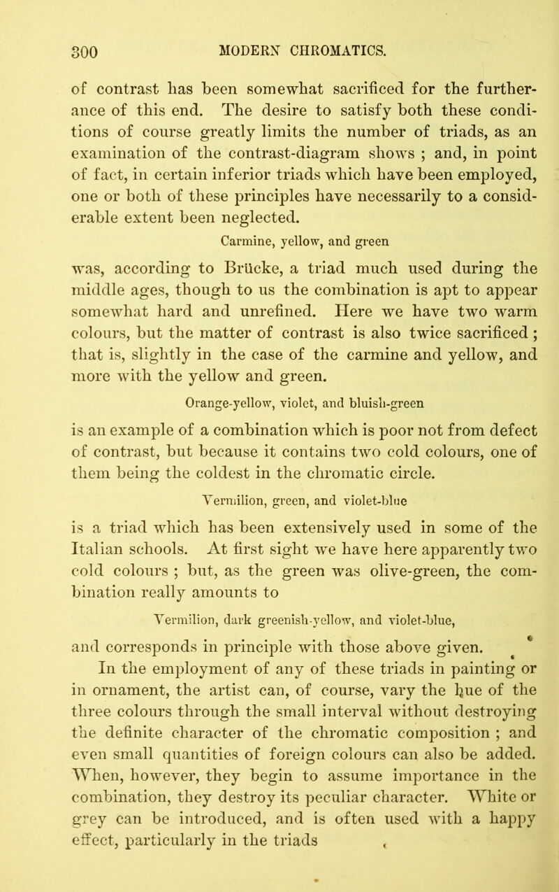 of contrast has been somewhat sacrificed for the further- ance of this end. The desire to satisfy both these condi- tions of course greatly limits the number of triads, as an examination of the contrast-diagram shows ; and, in point of fact, in certain inferior triads which have been employed, one or both of these principles have necessarily to a consid- erable extent been neglected. Carmine, yellow, and green was, according to Briicke, a triad much used during the middle ages, though to us the combination is apt to appear somewhat hard and unrefined. Here we have two warm colours, but the matter of contrast is also twice sacrificed; that is, slightly in the case of the carmine and yellow, and more with the yellow and green. Orange-yellow, violet, and bluish-green is an example of a combination which is poor not from defect of contrast, but because it contains two cold colours, one of them being the coldest in the chromatic circle. Yenuilion, green, and violet-blue is a triad which has been extensively used in some of the Italian schools. At first sight we have here apparently two cold colours ; but, as the green was olive-green, the com- bination really amounts to Vermilion, dai’k greenish-yellow, and violet-blue, and corresponds in principle with those above given. In the employment of any of these triads in painting or in ornament, the artist can, of course, vary the hue of the three colours through the small interval without destroying the definite character of the chromatic composition ; and even small quantities of foreign colours can also be added. When, however, they begin to assume importance in the combination, they destroy its peculiar character. White or grey can be introduced, and is often used with a happy effect, particularly in the triads ,