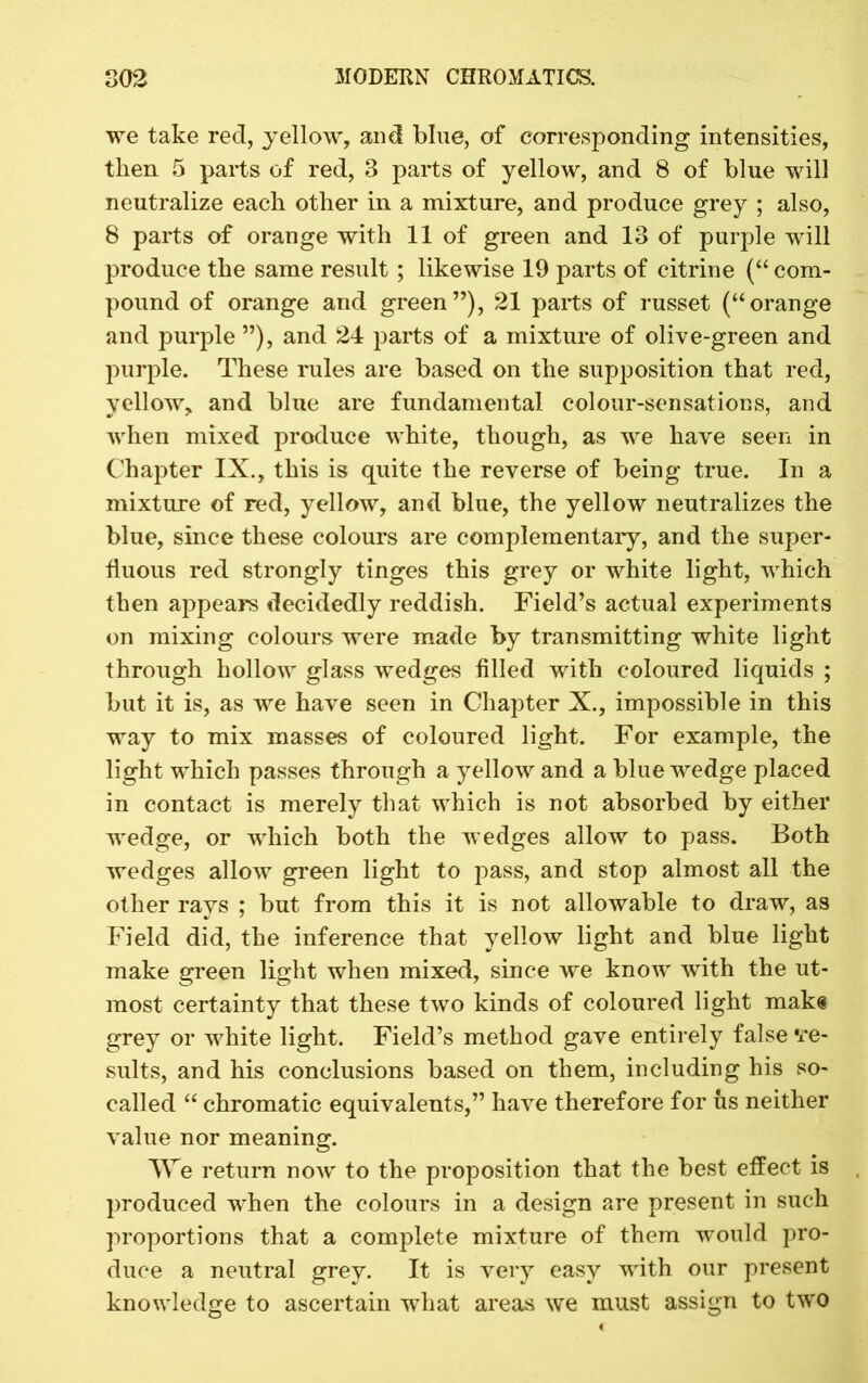 we take red, yellow, and blue, of corresponding intensities, then 5 parts of red, 3 parts of yellow, and 8 of blue will neutralize each other in a mixture, and produce grey ; also, 8 parts of orange with 11 of green and 13 of purple will produce the same result; likewise 19 parts of citrine (“ com- pound of orange and green”), 21 parts of russet (“orange and purple ”), and 24 parts of a mixture of olive-green and purple. These rules are based on the supposition that red, yellow, and blue are fundamental colour-sensations, and when mixed produce white, though, as we have seen in Chapter IX., this is quite the reverse of being true. In a mixture of red, yellow, and blue, the yellow neutralizes the blue, since these colours are complementary, and the super- fluous red strongly tinges this grey or white light, which then appears decidedly reddish. Field’s actual experiments on mixing colours were made by transmitting white light through hollow glass wedges filled with coloured liquids ; but it is, as we have seen in Chapter X., impossible in this way to mix masses of coloured light. For example, the light which passes through a yellow and a blue wedge placed in contact is merely that which is not absorbed by either wedge, or which both the wedges allow to pass. Both wedges allow green light to pass, and stop almost all the other rays ; but from this it is not allowable to draw, as Field did, the inference that yellow light and blue light make green light when mixed, since we know with the ut- most certainty that these two kinds of coloured light mak« grey or white light. Field’s method gave entirely false ‘re- sults, and his conclusions based on them, including his so- called “ chromatic equivalents,” have therefore for us neither value nor meaning. We return now to the proposition that the best effect is produced when the colours in a design are present in such proportions that a complete mixture of them would pro- duce a neutral grey. It is very easy with our present knowledge to ascertain what areas we must assign to two