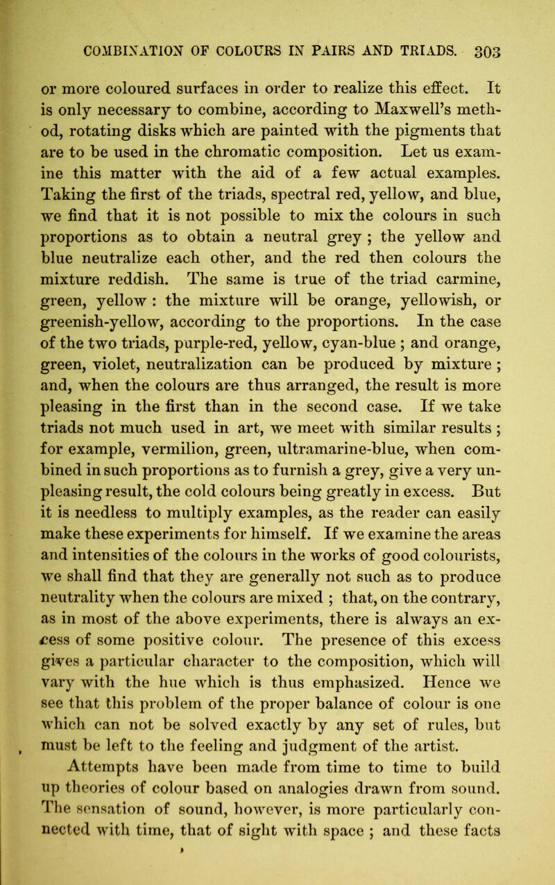 or more coloured surfaces in order to realize this effect. It is only necessary to combine, according to Maxwell’s meth- od, rotating disks which are painted with the pigments that are to be used in the chromatic composition. Let us exam- ine this matter with the aid of a few actual examples. Taking the first of the triads, spectral red, yellow, and blue, we find that it is not possible to mix the colours in such proportions as to obtain a neutral grey ; the yellow and blue neutralize each other, and the red then colours the mixture reddish. The same is true of the triad carmine, green, yellow : the mixture will be orange, yellowish, or greenish-yellow, according to the proportions. In the case of the two triads, purple-red, yellow, cyan-blue ; and orange, green, violet, neutralization can be produced by mixture ; and, when the colours are thus arranged, the result is more pleasing in the first than in the second case. If we take triads not much used in art, we meet with similar results ; for example, vermilion, green, ultramarine-blue, when com- bined in such proportions as to furnish a grey, give a very un- pleasing result, the cold colours being greatly in excess. But it is needless to multiply examples, as the reader can easily make these experiments for himself. If we examine the areas and intensities of the colours in the works of good colourists, we shall find that they are generally not such as to produce neutrality when the colours are mixed ; that, on the contrary, as in most of the above experiments, there is always an ex- cess of some positive colour. The presence of this excess gives a particular character to the composition, which will vary with the hue which is thus emphasized. Hence we see that this problem of the proper balance of colour is one which can not be solved exactly by any set of rules, but must be left to the feeling and judgment of the artist. Attempts have been made from time to time to build up theories of colour based on analogies drawn from sound. The sensation of sound, however, is more particularly con- nected with time, that of sight with space ; and these facts