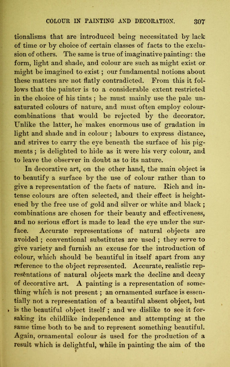 tionalisms that are introduced being necessitated by lack of time or by choice of certain classes of facts to the exclu- sion of others. The same is true of imaginative painting: the form, light and shade, and colour are such as might exist or might be imagined to exist; our fundamental notions about these matters are not flatly contradicted. From this it fol- lows that the painter is to a considerable extent restricted in the choice of his tints ; he must mainly use the pale un- saturated colours of nature, and must often employ colour- combinations that would be rejected by the decorator. Unlike the latter, he makes enormous use of gradation in light and shade and in colour ; labours to express distance, and strives to carry the eye beneath the surface of his pig- ments ; is delighted to hide as it were his very colour, and to leave the observer in doubt as to its nature. In decorative art, on the other hand, the main object is to beautify a surface by the use of colour rather than to give a representation of the facts of nature. Rich and in- tense colours are often selected, and their effect is height- ened by the free use of gold and silver or white and black ; combinations are chosen for their beauty and effectiveness, and no serious effort is made to lead the eye under the sur- face. Accurate representations of natural objects are avoided ; conventional substitutes are used ; they serve to give variety and furnish an excuse for the introduction of colour, which should be beautiful in itself apart from any reference to the object represented. Accurate, realistic rep- resentations of natural objects mark the decline and decay of decorative art. A painting is a representation of some- thing which is not present; an ornamented surface is essen- tially not a representation of a beautiful absent object, but » is the beautiful object itself ; and we dislike to see it for- saking its childlike independence and attempting at the same time both to be and to represent something beautiful. Again, ornamental colour .is used for the production of a result which is delightful, while in painting the aim of the