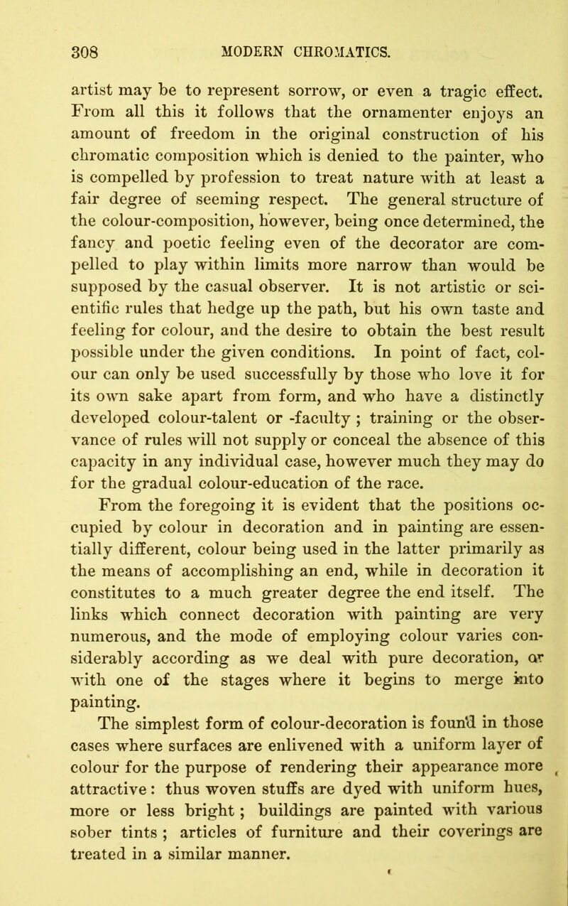 artist may be to represent sorrow, or even a tragic effect. From all this it follows that the ornamenter enjoys an amount of freedom in the original construction of his chromatic composition which is denied to the painter, who is compelled by profession to treat nature with at least a fair degree of seeming respect. The general structure of the colour-composition, however, being once determined, the fancy and poetic feeling even of the decorator are com- pelled to play within limits more narrow than would be supposed by the casual observer. It is not artistic or sci- entific rules that hedge up the path, but his own taste and feeling for colour, and the desire to obtain the best result possible under the given conditions. In point of fact, col- our can only be used successfully by those who love it for its own sake apart from form, and who have a distinctly developed colour-talent or -faculty ; training or the obser- vance of rules will not supply or conceal the absence of this capacity in any individual case, however much they may do for the gradual colour-education of the race. From the foregoing it is evident that the positions oc- cupied by colour in decoration and in painting are essen- tially different, colour being used in the latter primarily as the means of accomplishing an end, while in decoration it constitutes to a much greater degree the end itself. The links which connect decoration with painting are very numerous, and the mode of employing colour varies con- siderably according as we deal with pure decoration, or with one of the stages where it begins to merge into painting. The simplest form of colour-decoration is found in those cases where surfaces are enlivened with a uniform layer of colour for the purpose of rendering their appearance more ( attractive: thus woven stuffs are dyed with uniform hues, more or less bright; buildings are painted with various sober tints ; articles of furniture and their coverings are treated in a similar manner.