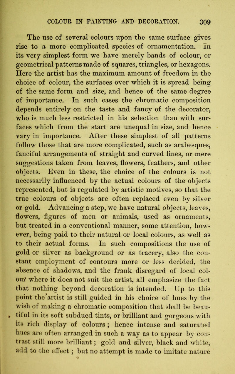 The use of several colours upon the same surface gives rise to a more complicated species of ornamentation, in its very simplest form we have merely bands of colour, or geometrical patterns made of squares, triangles, or hexagons. Here the artist has the maximum amount of freedom in the choice of colour, the surfaces over which it is spread being of the same form and size, and hence of the same degree of importance. In such cases the chromatic composition depends entirely on the taste and fancy of the decorator, who is much less restricted in his selection than with sur- faces which from the start are unequal in size, and hence vary in importance. After these simplest of all patterns follow those that are more complicated, such as arabesques, fanciful arrangements of straight and curved lines, or mere suggestions taken from leaves, flowers, feathers, and other objects. Even in these, the choice of the colours is not necessarily influenced by the actual colours of the objects represented, but is regulated by artistic motives, so that the true colours of objects are often replaced even by silver or gold. Advancing a step, we have natural objects, leaves, flowers, figures of men or animals, used as ornaments, but treated in a conventional manner, some attention, how- ever, being paid to their natural or local colours, as well as to their actual forms. In such compositions the use of gold or silver as background or as tracery, also the con- stant employment of contours more or less decided, the absence of shadows, and the frank disregard of local col- our' where it does not suit the artist, all emphasize the fact that nothing beyond decoration is intended. Up to this point the'artist is still guided in his choice of hues by the wish of making a chromatic composition that shall be beau- » tiful in its soft subdued tints, or brilliant and gorgeous with its rich display of colours ; hence intense and saturated hues are often arranged in such a way as to appear by con- trast still more brilliant; gold and silver, black and white, add to the effect ; but no attempt is made to imitate nature