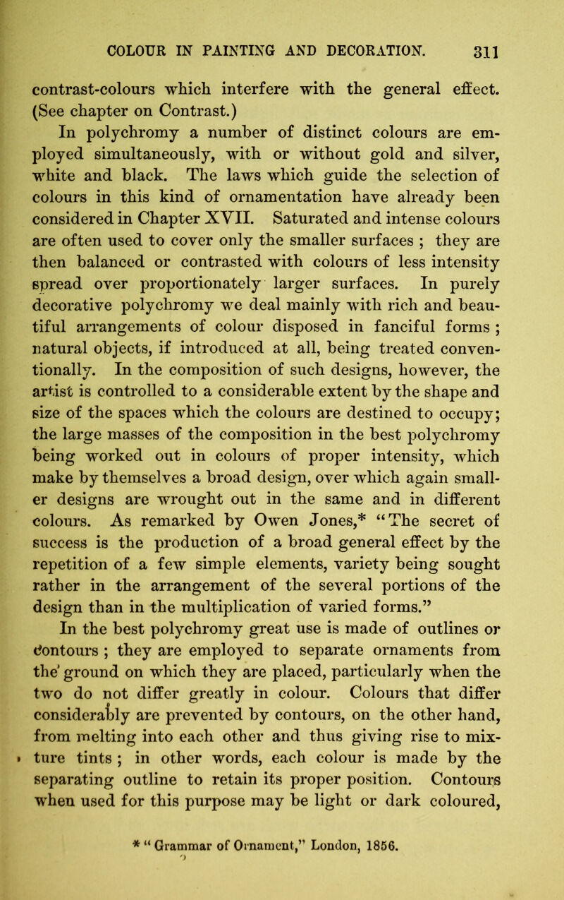 contrast-colours which interfere with the general effect. (See chapter on Contrast.) In polychromy a number of distinct colours are em- ployed simultaneously, with or without gold and silver, white and black. The laws which guide the selection of colours in this kind of ornamentation have already been considered in Chapter XVII. Saturated and intense colours are often used to cover only the smaller surfaces ; they are then balanced or contrasted with colours of less intensity spread over proportionately larger surfaces. In purely decorative polychromy we deal mainly with rich and beau- tiful arrangements of colour disposed in fanciful forms ; natural objects, if introduced at all, being treated conven- tionally. In the composition of such designs, however, the artist is controlled to a considerable extent by the shape and size of the spaces which the colours are destined to occupy; the large masses of the composition in the best polychromy being worked out in colours of proper intensity, which make by themselves a broad design, over which again small- er designs are wrought out in the same and in different colours. As remarked by Owen Jones,* “The secret of success is the production of a broad general effect by the repetition of a few simple elements, variety being sought rather in the arrangement of the several portions of the design than in the multiplication of varied forms.” In the best polychromy great use is made of outlines or dontours ; they are employed to separate ornaments from the* ground on which they are placed, particularly when the two do not differ greatly in colour. Colours that differ considerably are prevented by contours, on the other hand, from melting into each other and thus giving rise to mix- • ture tints ; in other words, each colour is made by the separating outline to retain its proper position. Contours when used for this purpose may be light or dark coloured, * “ Grammar of Ornament,” London, 1856.