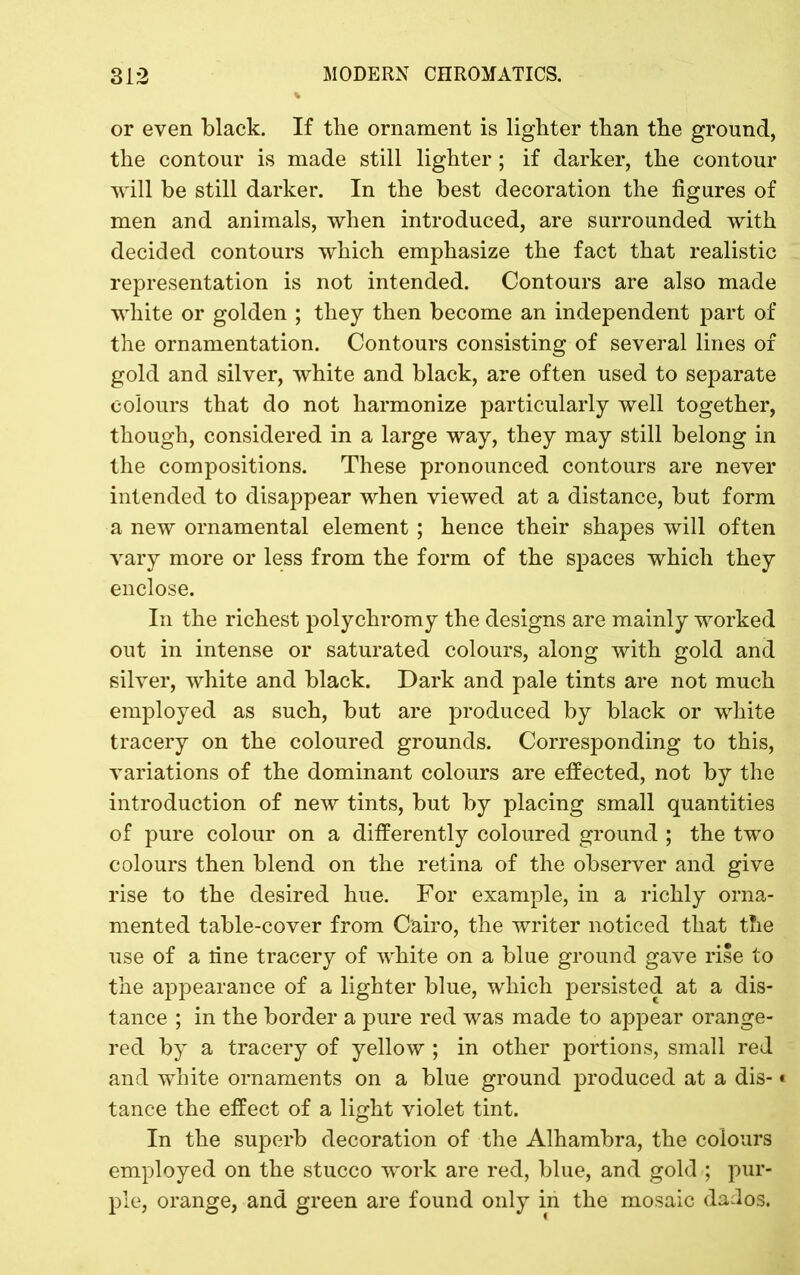 or even black. If the ornament is lighter than the ground, the contour is made still lighter; if darker, the contour will be still darker. In the best decoration the figures of men and animals, when introduced, are surrounded with decided contours which emphasize the fact that realistic representation is not intended. Contours are also made white or golden ; they then become an independent part of the ornamentation. Contours consisting of several lines of gold and silver, white and black, are often used to separate colours that do not harmonize particularly well together, though, considered in a large way, they may still belong in the compositions. These pronounced contours are never intended to disappear when viewed at a distance, but form a new ornamental element ; hence their shapes will often vary more or less from the form of the spaces which they enclose. In the richest polychromy the designs are mainly worked out in intense or saturated colours, along with gold and silver, white and black. Dark and pale tints are not much employed as such, but are produced by black or white tracery on the coloured grounds. Corresponding to this, variations of the dominant colours are effected, not by the introduction of new tints, but by placing small quantities of pure colour on a differently coloured ground ; the two colours then blend on the retina of the observer and give rise to the desired hue. For example, in a richly orna- mented table-cover from Cairo, the writer noticed that the use of a line tracery of white on a blue ground gave rise to the appearance of a lighter blue, which persisted at a dis- tance ; in the border a pure red was made to appear orange- red by a tracery of yellow ; in other portions, small red and white ornaments on a blue ground produced at a dis-* tance the effect of a light violet tint. In the superb decoration of the Alhambra, the colours employed on the stucco work are red, blue, and gold ; pur- ple, orange, and green are found only in the mosaic dados.