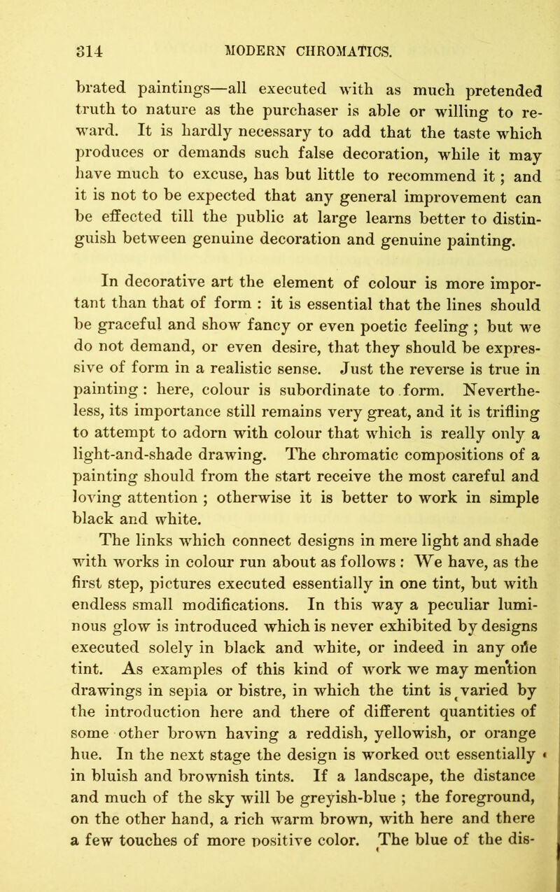 brated paintings—all executed with as much pretended truth to nature as the purchaser is able or willing to re- ward. It is hardly necessary to add that the taste which produces or demands such false decoration, while it may have much to excuse, has but little to recommend it; and it is not to be expected that any general improvement can be effected till the public at large learns better to distin- guish between genuine decoration and genuine painting. In decorative art the element of colour is more impor- tant than that of form : it is essential that the lines should be graceful and show fancy or even poetic feeling ; but we do not demand, or even desire, that they should be expres- sive of form in a realistic sense. Just the reverse is true in painting: here, colour is subordinate to form. Neverthe- less, its importance still remains very great, and it is trifling to attempt to adorn with colour that which is really only a light-and-shade drawing. The chromatic compositions of a painting should from the start receive the most careful and loving attention ; otherwise it is better to work in simple black and white. The links which connect designs in mere light and shade with works in colour run about as follows : We have, as the first step, pictures executed essentially in one tint, but with endless small modifications. In this way a peculiar lumi- nous glow is introduced which is never exhibited by designs executed solely in black and white, or indeed in any orte tint. As examples of this kind of work we may mention drawings in sepia or bistre, in which the tint is t varied by the introduction here and there of different quantities of some other brown having a reddish, yellowish, or orange hue. In the next stage the design is worked out essentially « in bluish and brownish tints. If a landscape, the distance and much of the sky will be greyish-blue ; the foreground, on the other hand, a rich warm brown, with here and there a few touches of more positive color. The blue of the dis-