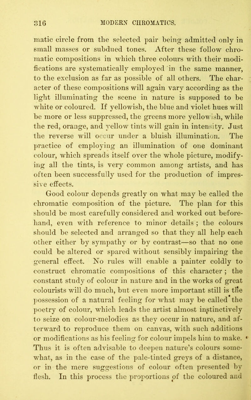 matic circle from the selected pair being admitted only in small masses or subdued tones. After these follow chro- matic compositions in which three colours with their modi- fications are systematically employed in the same manner, to the exclusion as far as possible of all others. The char- acter of these compositions will again vary according as the light illuminating the scene in nature is supposed to be white or coloured. If yellowish, the blue and violet hues will be more or less suppressed, the greens more yellowish, while the red, orange, and yellow tints will gain in intensity. Just the reverse will occur under a bluish illumination. The practice of employing an illumination of one dominant colour, which spreads itself over the whole picture, modify- ing all the tints, is very common among artists, and has often been successfully used for the production of impres- sive effects. Good colour depends greatly on what may be called the chromatic composition of the picture. The plan for this should be most carefully considered and worked out before- hand, even with reference to minor details ; the colours should be selected and arranged so that they all help each other either by sympathy or by contrast—so that no one could be altered or spared without sensibly impairing the general effect. No rules will enable a painter coldly to construct chromatic compositions of this character; the constant study of colour in nature and in the works of great colourists will do much, but even more important still is tile possession of a natural feeling for what may be called the poetry of colour, which leads the artist almost instinctively to seize on colour-melodies as they occur in nature, and af- terward to reproduce them on canvas, wdth such additions or modifications as his feeling for colour impels him to make. ' Thus it is often advisable to deepen nature’s colours some- what, as in the case of the pale-tinted greys of a distance, or in the mere suggestions of colour often presented by flesh. In this process the proportions of the coloured and