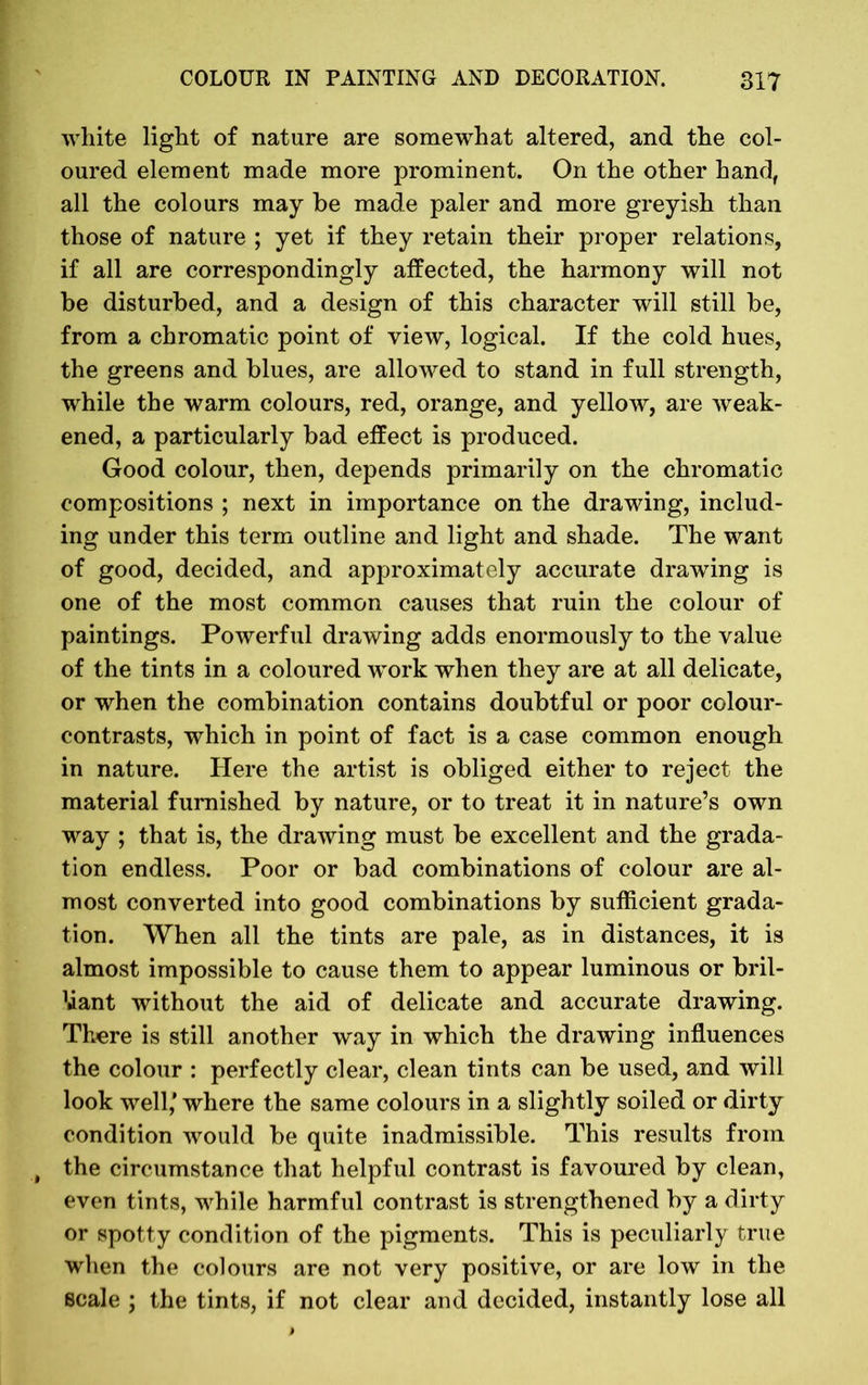 white light of nature are somewhat altered, and the col- oured element made more prominent. On the other hand, all the colours may be made paler and more greyish than those of nature ; yet if they retain their proper relations, if all are correspondingly affected, the harmony will not be disturbed, and a design of this character will still be, from a chromatic point of view, logical. If the cold hues, the greens and blues, are allowed to stand in full strength, while the warm colours, red, orange, and yellow, are weak- ened, a particularly bad effect is produced. Good colour, then, depends primarily on the chromatic compositions ; next in importance on the drawing, includ- ing under this term outline and light and shade. The want of good, decided, and approximately accurate drawing is one of the most common causes that ruin the colour of paintings. Powerful drawing adds enormously to the value of the tints in a coloured work when they are at all delicate, or when the combination contains doubtful or poor colour- contrasts, which in point of fact is a case common enough in nature. Here the artist is obliged either to reject the material furnished by nature, or to treat it in nature’s own way ; that is, the drawing must be excellent and the grada- tion endless. Poor or bad combinations of colour are al- most converted into good combinations by sufficient grada- tion. When all the tints are pale, as in distances, it is almost impossible to cause them to appear luminous or bril- liant without the aid of delicate and accurate drawing. There is still another way in which the drawing influences the colour : perfectly clear, clean tints can be used, and will look well/ where the same colours in a slightly soiled or dirty condition would be quite inadmissible. This results from the circumstance that helpful contrast is favoured by clean, even tints, while harmful contrast is strengthened by a dirty or spotty condition of the pigments. This is peculiarly true when the colours are not very positive, or are low in the scale ; the tints, if not clear and decided, instantly lose all