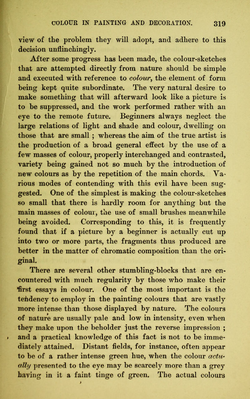 view of the problem they will adopt, and adhere to this decision unflinchingly. After some progress has been made, the colour-sketches that are attempted directly from nature should be simple and executed with reference to colour, the element of form being kept quite subordinate. The very natural desire to make something that will afterward look like a picture is to be suppressed, and the work performed rather with an eye to the remote future. Beginners always neglect the large relations of light and shade and colour, dwelling on those that are small ; whereas the aim of the true artist is the production of a broad general effect by the use of a few masses of colour, properly interchanged and contrasted, variety being gained not so much by the introduction of new colours as by the repetition of the main chords. Va- rious modes of contending with this evil have been sug- gested. One of the simplest is making the colour-sketches so small that there is hardly room for anything but the main masses of colour, the use of small brushes meanwhile being avoided. Corresponding to this, it is frequently found that if a picture by a beginner is actually cut up into two or more parts, the fragments thus produced are better in the matter of chromatic composition than the ori- ginal. There are several other stumbling-blocks that are en- countered with much regularity by those who make their •first essays in colour. One of the most important is the tendency to employ in the painting colours that are vastly more intense than those displayed by nature. The colours of nature are usually pale and low in intensity, even when they make upon the beholder just the reverse impression ; and a practical knowledge of this fact is not to be imme- diately attained. Distant fields, for instance, often appear to be of a rather intense green hue, when the colour actu- ally presented to the eye may be scarcely more than a grey having in it a faint tinge of green. The actual colours