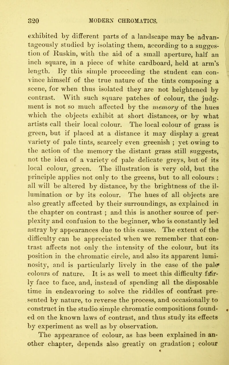 exhibited by different parts of a landscape may be advan- tageously studied by isolating them, according to a sugges- tion of Ruskin, with the aid of a small aperture, half an inch square, in a piece of white cardboard, held at arm’s length. By this simple proceeding the student can con- vince himself of the true nature of the tints composing a scene, for when thus isolated they are not heightened by contrast. With such square patches of colour, the judg- ment is not so much affected by the memory of the hues which the objects exhibit at short distances, or by what artists call their local colour. The local colour of grass is green, but if placed at a distance it may display a great variety of pale tints, scarcely even greenish ; yet owing to the action of the memory the distant grass still suggests, not the idea of a variety of pale delicate greys, but of its local colour, green. The illustration is very old, but the principle applies not only to the greens, but to all colours : all will be altered by distance, by the brightness of the il- lumination or by its colour. The hues of all objects are also greatly affected by their surroundings, as explained in the chapter on contrast ; and this is another source of per- plexity and confusion to the beginner, who is constantly led astray by appearances due to this cause. The extent of the difficulty can be appreciated when we remember that con- trast affects not only the intensity of the colour, but its position in the chromatic circle, and also its apparent lumi- nosity, and is particularly lively in the case of the pale?’ colours of nature. It is as well to meet this difficulty fafir- ly face to face, and, instead of spending all the disposable time in endeavoring to solve the riddles of contrast pre- sented by nature, to reverse the process, and occasionally to construct in the studio simple chromatic compositions found- ed on the known laws of contrast, and thus study its effects by experiment as well as by observation. The appearance of colour, as has been explained in an- other chapter, depends also greatly on gradation ; colour