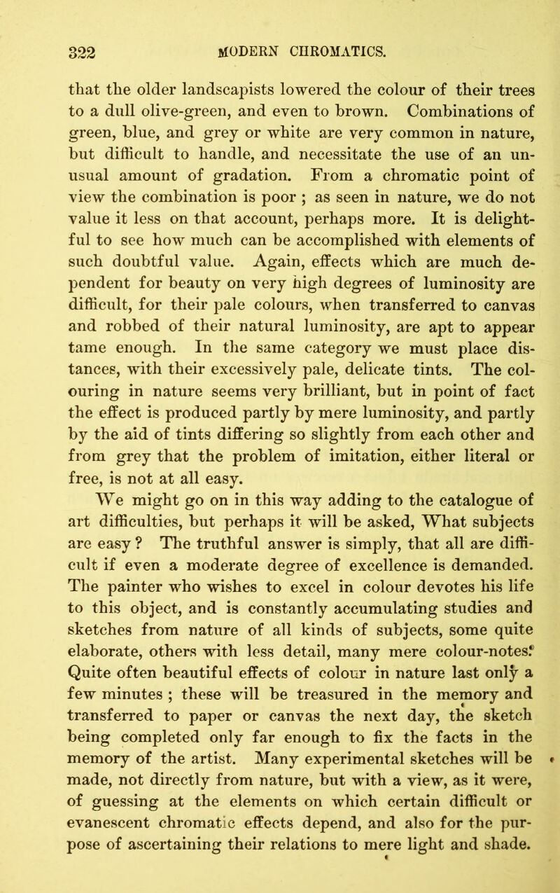 that the older landscapists lowered the colour of their trees to a dull olive-green, and even to brown. Combinations of green, blue, and grey or white are very common in nature, but difficult to handle, and necessitate the use of an un- usual amount of gradation. From a chromatic point of view the combination is poor ; as seen in nature, we do not value it less on that account, perhaps more. It is delight- ful to see how much can be accomplished with elements of such doubtful value. Again, effects which are much de- pendent for beauty on very high degrees of luminosity are difficult, for their pale colours, when transferred to canvas and robbed of their natural luminosity, are apt to appear tame enough. In the same category we must place dis- tances, with their excessively pale, delicate tints. The col- ouring in nature seems very brilliant, but in point of fact the effect is produced partly by mere luminosity, and partly by the aid of tints differing so slightly from each other and from grey that the problem of imitation, either literal or free, is not at all easy. We might go on in this way adding to the catalogue of art difficulties, but perhaps it will be asked, What subjects are easy ? The truthful answer is simply, that all are diffi- cult if even a moderate degree of excellence is demanded. The painter who wishes to excel in colour devotes his life to this object, and is constantly accumulating studies and sketches from nature of all kinds of subjects, some quite elaborate, others with less detail, many mere colour-notes.® Quite often beautiful effects of colour in nature last only a few minutes ; these will be treasured in the memory and transferred to paper or canvas the next day, the sketch being completed only far enough to fix the facts in the memory of the artist. Many experimental sketches will be made, not directly from nature, but with a view, as it were, of guessing at the elements on which certain difficult or evanescent chromatic effects depend, and also for the pur- pose of ascertaining their relations to mere light and shade.