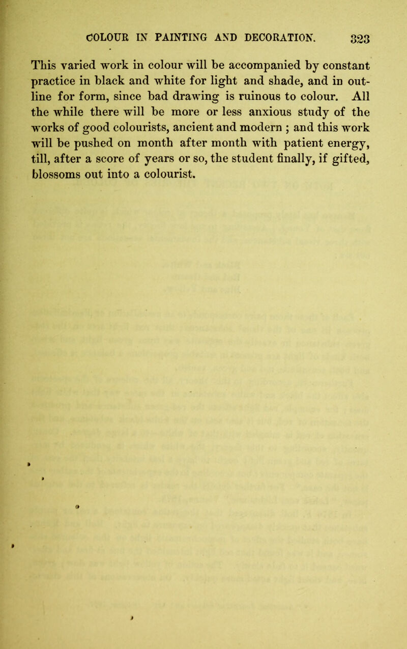 This varied work in colour will be accompanied by constant practice in black and white for light and shade, and in out- line for form, since bad drawing is ruinous to colour. All the while there will be more or less anxious study of the works of good colourists, ancient and modern ; and this work will be pushed on month after month with patient energy, till, after a score of years or so, the student finally, if gifted, blossoms out into a colourist.