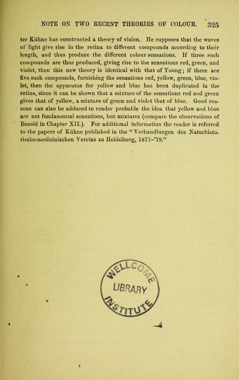 ter Kiihne has constructed a theory of vision. He supposes that the waves of light give rise in the retina to different compounds according to their length, and thus produce the different colour sensations. If three such compounds are thus produced, giving rise to the sensations red, green, and violet, then this new theory is identical with that of Young; if there are five such compounds, furnishing the sensations red, yellow, green, blue, vio- let, then the apparatus for yellow and blue has been duplicated in the retina, since it can be shown that a mixture of the sensations red and green gives that of yellow, a mixture of green and violet that of blue. Good rea- sons can also be adduced to render probable the idea that yellow and blue are not fundamental sensations, but mixtures (compare the observations of Bezold in Chapter XII.). For additional information the reader is referred to the papers of Kiihne published in the “ Yerhandlungen des Naturhisto. rische-medicinischen Yereins zu Heidelberg, lSVV-’W’