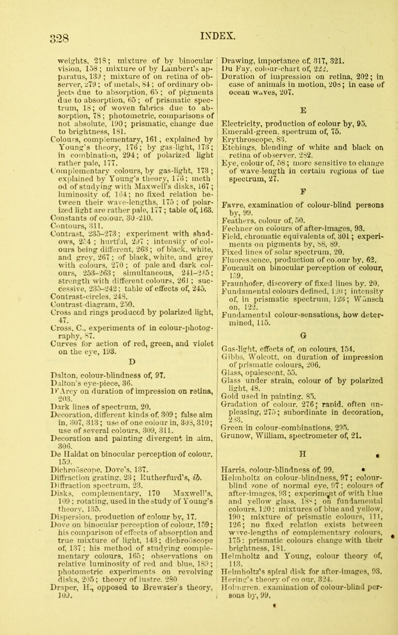 398 weights, 218; mixture of by binocular vision, 158 ; mixture of by Lambert’s ap- paratus, 13;) ; mixture of on retina of ob- server, z79 ; of metals, 84: of ordinary ob- jects due to absorption, 65 ; of pigments due to absorption, 65 ; of prismatic spec- trum, 18; of woven fabrics due to ab- sorption, 78; photometric, comparisons of not absolute, 190; prismatic, change due to brightness, 181. Colours, complementary, 161, explained by Young’s theory, 176; by gas-light, 178; in combination, 294; of polarized light rather pale, 177. Complementary colours, by gas-light, 173 ; explained by Young’s theory, 176; rneth od of studying with Maxwell’s disks, 167; luminosity of, 164; no fixed relation be- tween their wave-lengths, 175 ; of polar- ized light are rather pale, 177 ; table of, 163. Constants of colour, 30-210. Contours, 311. Contrast, 235-273; experiment with shad- ows, 254 ; hurtful, 297 ; intensity of col- ours being different, 263; of black, white, and grey, 267 ; of black, white, and grey with colours, 270 ; of pale and dark col- ours, 253-263; simultaneous, 241-245; strength with different colours, 261 ; suc- cessive, 235-242; table of effects of, 245. Contrast-circles, 248. Contrast-diagram, 250. Cross and rings produced by polarized light, 47. Cross, C., experiments of in colour-photog- raphy, 87. Curves for action of red, green, and violet on the eye, 193. D Dalton, colour-blindness of, 97. Dalton's eye-piece, 36. 1>’ Arcy on duration of impression on retina, 203. Dark lines of spectrum, 20. Decoration, different kinds of. 309; false aim in, 307, 313; use of one colour in, 303,310; use of several colours, 309, 311. Decoration and painting divergent in aim, 306. De Haldat on binocular perception of colour, 159. Dicbrooscope. Dove’s, 137. Diffraction grating, 23; Kutherfurd’s, ib. Diffraction spectrum, 23. Disks, complementary, 170 Maxwell’s, 109; rotating, used in the study of Young’s theory, 135. Dispersion, production of colour by, 17. Dove on binocular perception of colour, 159; his comparison of effects of absorption and true mixture of light, 143; dichroi)scope of, 137; his method of studying comple- mentary colours, 165; observations on relative luminosity of red and blue, 189; photometric experiments on revolving disks, 205; theory of lustre. 280 Draper, H., opposed to Brewster's theory. 109. Drawing, importance of, 317, 321. Du Fay, colour-chart of, 222. Duration of impression on retina, 202; in case of animals in motion, 208; in case of ocean waves, 207. E Electricity, production of colour by, 95. j Emerald-green, spectrum of, 75. Erythroscope, 83. ; Etchings, blending of white and black on I retina of observer, 282. Eye, colour of, 58; more sensitive to change of wave-length in certain regions of the spectrum, 27. F Favre, examination of colour-blind persons by, 99. Feathers, colour of, 50. Fechner on colours of after-images, 93. Field, chromatic equivalents of, 301; experi- ments on pigments by, 88, 89. Fixed lines of solar spectrum, 20. Fluorescence, production of colour by. 62. Foucault on binocular perception of colour, 159. Fraunhofer, discovery of fixed lines by. 20. I Fundamental colours defined, 120; intensity of, in prismatic spectrum, 123; Whnseh I on, 122. Fundamental colour-sensations, how deter- mined, 115. G Gas-light, effects of, on colours, 154. Gibbs, Wolcott, on duration of impression of prismatic colours, 206. Glass, opalescent. 55. Glass under strain, colour of by polarized light, 48. | Gold used in painting. 85. Gradation of colour. 276; rapid, often un- [ pleasing, 275; subordinate in decoration, | 233. Green in colour-combinations. 295. Grunow, William, spectrometer of, 21. H . Harris, colour-blindness of. 99. • Helmholtz on colour-blindness, 97; colour- blind /.one of normal eye, 97; colours of after-images, 93; experiment of with blue and yellow glass, 18s; on fundamental colours. 120: mixtures of blue and yellow, 190; mixture of prismatic colours, 111, 126; no fixed relation exists between wive-lengths of complementary colours, 175: prismatic colours change with their brightness, 181. Helmholtz and Young, colour theory of, ■ 113. Helmholtz’s spiral disk for after-images, 93. Hering’s theory of co our, 324. Holmgren, examination of colour-blind per- i sons by, 99.