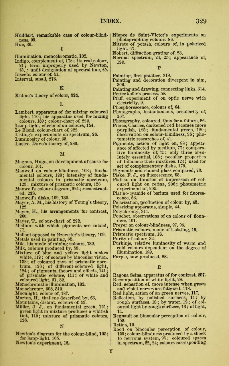 Huddart, remarkable case of colour-blind- ness, 99. Hue, 36. Illumination, monochromatic, 102. Indigo, complement of, 1T8; its real colour, 21; term improperly used by Newton, ib.; unfit designation of spectral hue, ib. Insects, colour of, 51. Interval, small, 273. K Kuhne’s theory of colour, 324. L Lambert, apparatus of for mixing coloured light, 110; his apparatus used for mixing colours, 189; colour-chart of, 222. Lamp-light, effects of on colours, 154. Le Blond, colour-chart of, 222. Listing’s experiments on spectrum, 26. Luminosity of colour, 38. Lustre, Dove’s theory of, 280. M Magnus, Hugo, on development of sense for colour, 101. Maxwell on colour-blindness, 103; funda- mental colours, 120; intensity of funda- mental colours in prismatic spectrum, 123; mixture of prismatic colours, 126 Maxwell’s colour-diagram, 224; reconstruct- ed, 228. Maxwell’s disks, 109,130. Mayer, A. M., his history of Young’s theory, 122. Mayer, H., his arrangements for contrast, 260. Mayer, T., co’our-chart of, 222. Medium with which pigments are mixed, 77. Melloni opposed to Brewster’s theory, 109. Metals used in painting, 85. Mile, his mode of mixing colours, 139. Milk, colours produced by, 58. Mixture of blue and yellow light makes white, 112: of colours by binocular vision, 158; of coloured rays of prismatic spec- > trum, 126; of different-coloured light, 124; of pigments, theory and effects, 141; of prismatic colours, 111; of white and coloured light, 81, 82. Monochromatic illumination, 102. Monochrome, 808, 810. Moonlight, colour of, 187. Morton, n., thallene described by, 63. Mountains, distant, colours of, 59. Muller, J. J., on fundamental green, 121; green light in mixture produces a whitish tint, 119; mixture of prismatic colours, 126. N Newton’s diagram for the colour-blind, 105; for lamp-light, 105. Newton’s experiment, 18. Niepce de Saint-Victor’s experiments on photographing colours, 86. Nitrate of potash, colours of, in polarized light, 47. Nobert, diffraction grating of, 23. Normal spectrum, 24, 25; appearance of, 122. P Painting, first practice, 318. Painting and decoration divergent in aim, 306. Painting and drawing, connecting links, 314. Pettenkofer’s process, 58. Pfaff, experiment of on optic nerve with electricity, 9. Phosphorescence, colours of, 64. Photographs, instantaneous, peculiarity ofi 207. Photography, coloured, thus far a failure, 86. Pierce, Charles, darkened red becomes more purplish, 185; fundamental green, 120; observation on colour-blindness, 96; pho- tometric researches of, 41. Pigments, action of light on, 88; appear- ance of affected by medium, 77; compara- tive luminosity of, 75; only three abso- lutely essential, 108; peculiar properties of influence their mixtures. 124; used for set of complementary disks, 179. Pigments and stained glass compared, 73. Pisko, F. J., on fluorescence, 63. Plateau on duration of impression of col- oured light on retina, 206; photometric experiment of, 205. Piatino-cyanide of barium used for fluores- cence, 63. Polarization, production of colour by, 43. Polarizing apparatus, simple, 44. Polychromy, 311. Pouchet, observations of on colour of floun- ders, 101. Preyer on colour-blindness, 97. 98. Prismatic colours, mode of isolating, 19. Prismatic spectrum, 18. Purity of colour, 82. Purkinje, relative luminosity of warm and cold colours dependent on the degree of illumination, 189. Purple, how produced, 28. R Ragona Scina, apparatus of for contrast, 257. Eecomposition of white light, 28. Red, sensation of, more intense when green and violet nerves are fatigued, 118. Red light, action of on green nerves, 117. Reflection, by polished surfaces, 11; by rough surfaces, 18; by water, 12; of col- oured light by rough surfaces, 13; of light, 11. Regnault on binocular perception of colour, 159. Retina, 10. Rood on binocular perception of colour, 159; colour-blindness produced by a shock to nervous system, 95; coloured spaces | in spectrum, 22, 24; colours corresponding