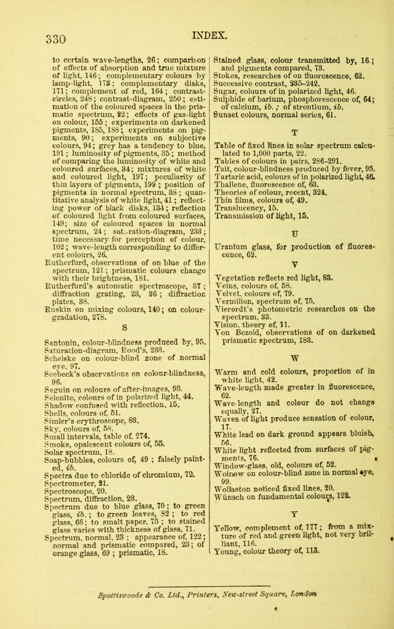 to certain wave-lengths, 26; comparison of effects of absorption and true mixture of light, 146; complementary colours by lamp-light, ITS; complementary disks, 171; complement of red, 164 ; contrast- circles, 248; contrast-diagram, 250; esti- mation of the coloured spaces in the pris- matio spectrum, 22; effects of gas-light on colour, 155; experiments on darkened pigments, 185,188; experiments on pig- ments, 90; experiments on subjective colours, 94; grey has a tendency to blue, 191; luminosity of pigments, 35; method of comparing the luminosity of white and coloured surfaces, 34; mixtures of white and coloured light, 197; peculiarity of thin layers of pigments, 199 ; position of pigments in normal spectrum, 38; quan- titative analysis of white light, 41; reflect- ing power of black disks, 134; reflection of coloured light from coloured surfaces, 149; size of coloured spaces in normal spectrum, 24; saturation-diagram, 233; time necessary for perception of colour, 102; wave-length corresponding to differ- ent colours, 26. Rutherfurd, observations of on blue of the spectrum, 121; prismatic colours change with their brightness, 181. Kutherfurd’s automatic spectroscope, 37 ; diffraction grating, 23, 26 ; diffraction plates, 88. Ruskin on mixing colours, 140; on colour- gradation, 278. S Santonin, colour-blindness produced by, 95. Saturation-diagram, Rood’s, 233. Schelske on colour-blind zone of normal eye. 97. See'beck’s observations on colour-blindness, 96. Seguin on colours of after-images, 93. Selenite, colours of in polarized light, 44. Shadow confused with reflection, 15. Shells, colours of. 51. Simler’s erythroscope, 83. Sky, colours of, 58. Small intervals, table of. 274. Smoke, opalescent colours of, 55. Solar spectrum, 18. Soap-bubbles, colours of, 49 ; falsely paint- ed, zb. Spectra due to chloride of chromium, 72. Spectrometer, 21. Spectroscope, 20. Spectrum, diffraction, 23. Spectrum due to blue glass, 70; to green glass, zb.; to green leaves, 82 ; to red glass, 66; to smalt paper, 75 ; to stained glass varies with thickness of glass, 71. Spectrum, normal, 23 ; appearance of, 122; normal and prismatic compared, 23; of orange glass, 69 ; prismatic, 18. Stained glass, colour transmitted by, 16; and pigments compared, 73. Stokes, researches of on fluorescence, 62. Successive contrast, 285-242. Sugar, colours of in polarized light, 46. Sulphide of barium, phosphorescence of, 64; of calcium, zb. ; of strontium, ib. Sunset colours, normal series, 61. T Table of fixed lines in solar spectrum calcu- lated to 1,000 parts, 22. Tables of colours in pairs, 286-291. Tait, colour-blindness produced by fever, 95. Tartaric acid, colours of in polarized light, 46. Thallene, fluorescence of, 63. Theories of colour, recent, 324, Thin films, colours of, 49. Translucency, 15. Transmission of light, 15. tr Uranium glass, for production of fluores- cence, 62. y Vegetation reflects red light, 83. Veins, colours of, 58. Velvet, colours of, 79. Vermilion, spectrum of, 75. Vierordt’s photometric researches on the spectrum, 33. Vision, theory of, 11. Von Bezold, observations of on darkened prismatic spectrum, 183. W Warm and cold colours, proportion of in white light, 42. Wave-length made greater in fluorescence, 62. Wave-length and colour do not change equally, 27. Waves of light produce sensation of colour, White lead on dark ground appears bluish, 66. „ . White light reflected from surfaces of pig- ments, 76. « Window-glass, old, colours of, 52. Woinow on colour-blind zone in normal aye, 99. Wollaston noticed fixed lines, 20. Wiinsch on fundamental colours, 122. T Yellow, complement of, 177; from a mix- ture of red and green light, not very bril- liant, 116. Young, colour theory of, 113. Spottiswoode <Sc Co. Ltd., Printers, New-street Square, London