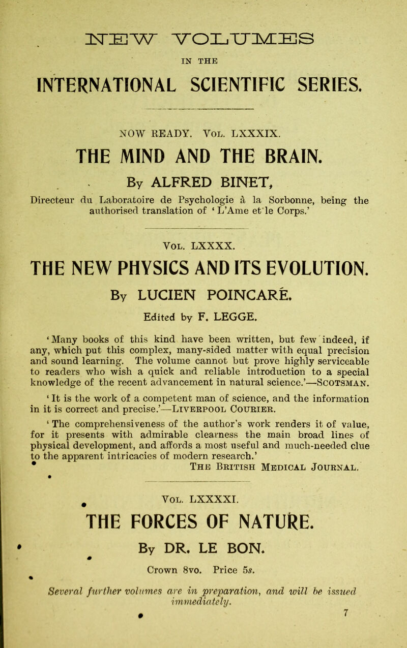 NEW VOLUMES IN THE INTERNATIONAL SCIENTIFIC SERIES. NOW READY. Vol. LXXXIX. THE MIND AND THE BRAIN. By ALFRED BINET, Directeur du Laboratoire de Psychologie & la Sorbonne, being the authorised translation of ‘ L’Ame et'le Corps.’ Vol. LXXXX. THE NEW PHYSICS AND ITS EVOLUTION. By LUCIEN POINCARE. Edited by F. LEGGE. ‘Many books of this kind have been written, but few indeed, if any, which put this complex, many-sided matter with equal precision and sound learning. The volume cannot but prove highly serviceable to readers who wish a quick and reliable introduction to a special knowledge of the recent advancement in natural science.’—Scotsman. ‘ It is the work of a competent man of science, and the information in it is correct and precise.’—Liverpool Courier. ‘ The comprehensiveness of the author’s work renders it of value, for it presents with admirable clearness the main broad lines of physical development, and affords a most useful and much-needed clue to the apparent intricacies of modern research.’ • The British Medical Journal. # Vol. LXXXXI. THE FORCES OF NATURE. By DR. LE BON. Crown 8vo. Price 5.?. Several further volumes are in preparation, and will be issued, immediately.