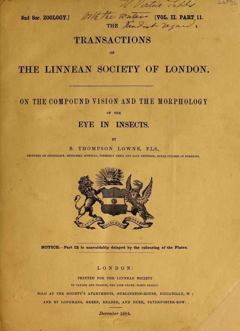 2nd Ser. ZOOLOGY.] THE [VOL. II. PART 11. TRANSACTIONS THE LINNEAN SOCIETY OF LONDON ON THE COMPOUND VISION AND THE MORPHOLOGY OF THE EYE IN INSECTS. BY B. THOMPSON LOWNE, F.L.S., LECTURER ON PHT9IOLOGT, MIDDLESEX HOSPITAL, PORMERLX ARRIS AND GALE LECTURER, ROYAL COLLEGE OP SURGEONS. NOTICE.—Part 12 is unavoidably delayed by the colouring of the Plates. LONDON: PRINTED FOR THE LINNEAN SOCIETY BY TAYLOR AND FRANCIS, RED LION COURT, FLEET STREET. SOLD AT THE SOCIETY’S APARTMENTS, BURLINGTON-HOUSE, PICCADILLY, W. ; AND BY LONGMANS, GREEN, READER, AND DYER, PATERNOSTER-ROW. . December 1884.