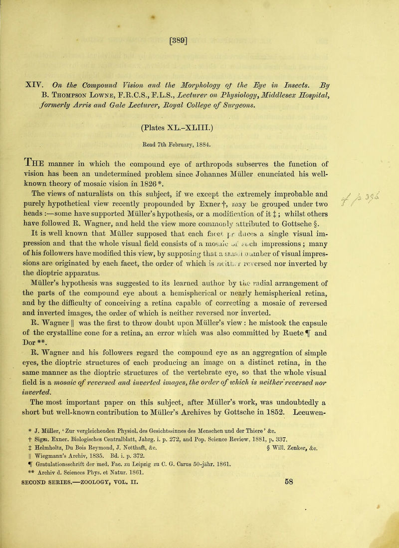 [389] XIV. On the Compound Vision and the Morphology of the Eye in Insects. Ey B. Thompson Lowne, E.B.C.S., E.L.S., Lecturer on Ihysiology, Middlesex Hospital, formerly Arris and Gale Lecturer, Loyal College of Surgeons. (Plates XL.-XLIII.) Read 7th February, 1884. 1HE manner in which, the compound eye of arthropods subserves the function of vision has been an undetermined problem since Johannes Muller enunciated his well- known theory of mosaic vision in 1826 *. The views of naturalists on this subject, if we except the extremely improbable and purely hypothetical view recently propounded by Exner f, may be grouped under two heads :—some have supported Muller’s hypothesis, or a modification of it % ; whilst others have followed B. Wagner, and held the view more commonly attributed to Gottsche §. It is well known that Muller supposed that each facet j,r. duces a single visual im- pression and that the whole visual field consists of a mosaic A such impressions ; many of his followers have modified this view, by supposing that a smr.u number of visual impres- sions are originated by each facet, the order of which is neitb. r reversed nor inverted by the dioptric apparatus. Muller’s hypothesis was suggested to its learned author by the radial arrangement of the parts of the compound eye about a hemispherical or nearly hemispherical retina, and by the difficulty of conceiving a retina capable of correcting a mosaic of reversed and inverted images, the order of which is neither reversed nor inverted. B. Wagner |] was the first to throw doubt upon Muller’s view : he mistook the capsule of the crystalline cone for a retina, an error which was also committed by Buete and Dor **. B. Wagner and his followers regard the compound eye as an aggregation of simple eyes, the dioptric structures of each producing an image on a distinct retina, in the same manner as the dioptric structures of the vertebrate eye, so that the whole visual field is a mosaic of reversed and inverted images, the order of which is neither reversed nor inverted. The most important paper on this subject, after Muller’s work, was undoubtedly a short but well-known contribution to Muller’s Archives by Gottsche in 1852. Leeuwen- f A * J. Miiller, ‘ Zur vergleichenden Physiol, des Gesichtssinnes des Menschen und der Thiere ’ &c. f Sigm. Exner. Biologisehes Centralblatt, Jahrg. i. p. 272, and Pop. Science Review, 1881, p. 337. t Helmholtz, Du Bois Reymond, J. Notthaft, &c. § Will. Zenker, &c. || Wiegmann’s Archiv, 1835. Bd. i. p. 372. Gratulationsschrift der med. Eac. zu Leipzig zu C. G. Cams 50-jahr. 1861. ** Archiv d. Sciences Phys. et Natur. 1861. SECOND SERIES.—ZOOLOGY, VOL. II. 58