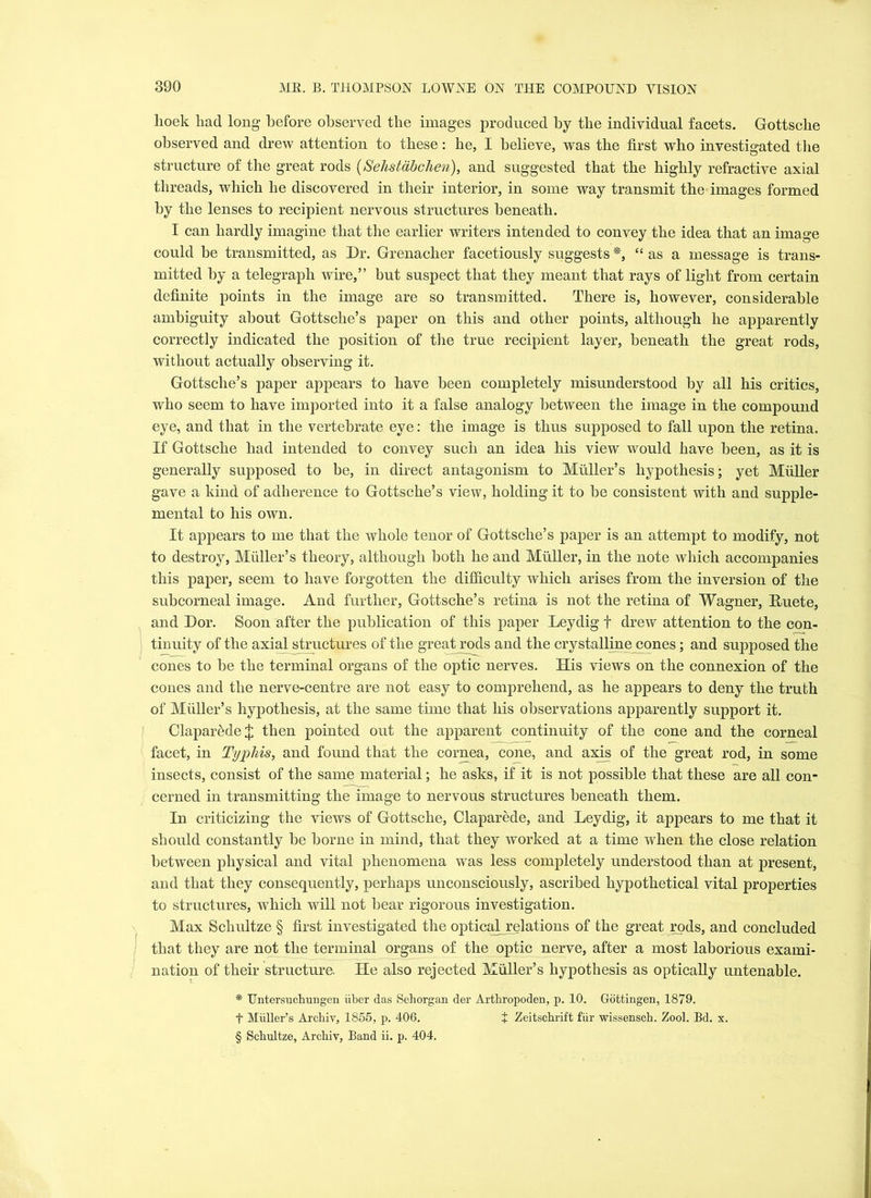 hoek had long before observed the images produced by the individual facets. Gottsche observed and drew attention to these: he, I believe, was the first who investigated the structure of the great rods (Sehstabchen), and suggested that the highly refractive axial threads, which he discovered in their interior, in some way transmit the images formed by the lenses to recipient nervous structures beneath. I can hardly imagine that the earlier writers intended to convey the idea that an image could be transmitted, as Dr. Grenacher facetiously suggests *, “ as a message is trans- mitted by a telegraph wire,” but suspect that they meant that rays of light from certain definite points in the image are so transmitted. There is, however, considerable ambiguity about Gottsche’s paper on this and other points, although he apparently correctly indicated the position of the true recipient layer, beneath the great rods, without actually observing it. Gottsche’s paper appears to have been completely misunderstood by all his critics, who seem to have imported into it a false analogy between the image in the compound eye, and that in the vertebrate eye: the image is thus supposed to fall upon the retina. If Gottsche had intended to convey such an idea his view would have been, as it is generally supposed to be, in direct antagonism to Muller’s hypothesis; yet Midler gave a kind of adherence to Gottsche’s view, holding it to be consistent with and supple- mental to his own. It appears to me that the whole tenor of Gottsche’s paper is an attempt to modify, not to destroy, Muller’s theory, although both he and Muller, in the note which accompanies this paper, seem to have forgotten the difficulty which arises from the inversion of the subcorneal image. And further, Gottsche’s retina is not the retina of Wagner, Ruete, and Dor. Soon after the publication of this paper Leydig f drew attention to the con- tinuity of the axial structures of the great rods and the crystalline cones; and supposed the cones to be the terminal organs of the optic nerves. His views on the connexion of the cones and the nerve-centre are not easy to comprehend, as he appears to deny the truth of Muller’s hypothesis, at the same time that his observations apparently support it. Claparede J then pointed out the apparent continuity of the cone and the corneal facet, in Typhis, and found that the cornea, cone, and axis of the great rod, in some insects, consist of the same material; he asks, if it is not possible that these are all con- cerned in transmitting the image to nervous structures beneath them. In criticizing the views of Gottsche, Claparede, and Leydig, it appears to me that it should constantly be borne in mind, that they worked at a time when the close relation between physical and vital phenomena was less completely understood than at present, and that they consequently, perhaps unconsciously, ascribed hypothetical vital properties to structures, which will not bear rigorous investigation. Max Schultze § first investigated the opticaljrelations of the great rods, and concluded that they are not the terminal organs of the optic nerve, after a most laborious exami- nation of their structure. He also rejected Muller’s hypothesis as optically untenable. * Untersuchungen iiber das S eh organ der Arthropoden, p. 10. Gottingen, 1879. t Miiller’s Archiv, 1855, p. 406. + Zeitschrift fiir wissensch. Zool. Bd. x. § Schultze, Archiv, Band ii. p. 404.