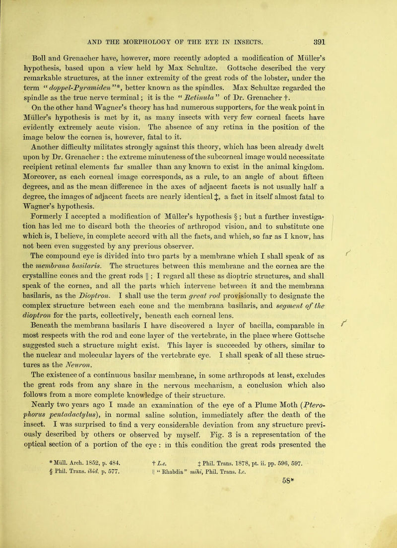 Boll and Grenadier have, however, more recently adopted a modification of Muller’s hypothesis, based upon a view held by Max Schultze. Gottsclie described the very remarkable structures, at the inner extremity of the great rods of the lobster, under the term “ doppel-Pyramiden better known as the spindles. Max Schultze regarded the spindle as the true nerve terminal; it is the “ Petinula ” of Dr. Grenacher f. On the other hand Wagner’s theory has had numerous supporters, for the weak point in Muller’s hypothesis is met by it, as many insects with very few corneal facets have evidently extremely acute vision. The absence of any retina in the position of the image below the cornea is, however, fatal to it. Another difficulty militates strongly against this theory, which has been already dwelt upon by Dr. Grenacher : the extreme minuteness of the subcorneal image would necessitate recipient retinal elements far smaller than any known to exist in the animal kingdom. Moreover, as each corneal image corresponds, as a rule, to an angle of about fifteen degrees, and as the mean difference in the axes of adjacent facets is not usually half a degree, the images of adjacent facets are nearly identical $, a fact in itself almost fatal to Wagner’s hypothesis. Formerly I accepted a modification of Muller’s hypothesis § ; but a further investiga- tion has led me to discard both the theories of arthropod vision, and to substitute one which is, I believe, in complete accord with all the facts, and which, so far as I know, has not been even suggested by any previous observer. The compound eye is divided into two parts by a membrane which I shall speak of as the membrana basilaris. The structures between this membrane and the cornea are the crystalline cones and the great rods |; I regard all these as dioptric structures, and shall speak of the cornea, and all the parts which intervene between it and the membrana basilaris, as the Dioptron. I shall use the term great rod provisionally to designate the complex structure between each cone and the membrana basilaris, and segment of the dioptron for the parts, collectively, beneath each corneal lens. Beneath the membrana basilaris I have discovered a layer of bacilla, comparable in most respects with the rod and cone layer of the vertebrate, in the place where Gottsche suggested such a structure might exist. This layer is succeeded by others, similar to the nuclear and molecular layers of the vertebrate eye. I shall speak of all these struc- tures as the Neuron. The existence of a continuous basilar membrane, in some arthropods at least, excludes the great rods from any share in the nervous mechanism, a conclusion which also follows from a more complete knowledge of their structure. Nearly two years ago I made an examination of the eye of a Plume Moth (Ptero- yhorus pentadactylus), in normal saline solution, immediately after the death of the insect. I was surprised to find a very considerable deviation from any structure previ- ously described by others or observed by myself. Pig. 3 is a representation of the optical section of a portion of the eye : in this condition the great rods presented the * Miill. Arch. 1852, p. 484. f Lx. + Phil. Trans. 1878, pt. ii. pp. 596, 597. § Phil. Trans, ibid. p. 577. |] “ Rhabdia ” mihi, Phil. Trans, lx. 58*