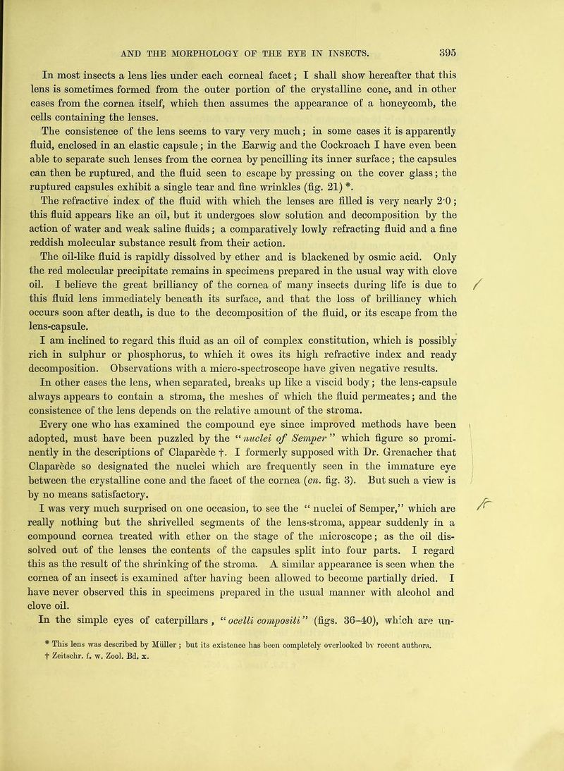 In most insects a lens lies under each corneal facet; I shall show hereafter that this lens is sometimes formed from the outer portion of the crystalline cone, and in other cases from the cornea itself, which then assumes the appearance of a honeycomb, the cells containing the lenses. The consistence of the lens seems to vary very much; in some cases it is apparently fluid, enclosed in an elastic capsule; in the Earwig and the Cockroach I have even been able to separate such lenses from the cornea by pencilling its inner surface; the capsules can then be ruptured, and the fluid seen to escape by pressing on the cover glass; the ruptured capsules exhibit a single tear and fine wrinkles (fig. 21) *. The refractive index of the fluid with which the lenses are filled is very nearly 2 0; this fluid appears like an oil, but it undergoes slow solution and decomposition by the action of water and weak saline fluids; a comparatively lowly refracting fluid and a fine reddish molecular substance result from their action. The oil-like fluid is rapidly dissolved by ether and is blackened by osmic acid. Only the red molecular precipitate remains in specimens prepared in the usual way with clove oil. I believe the great brilliancy of the cornea of many insects during life is due to this fluid lens immediately beneath its surface, and that the loss of brilliancy which occurs soon after death, is due to the decomposition of the fluid, or its escape from the lens-capsule. I am inclined to regard this fluid as an oil of complex constitution, which is possibly rich in sulphur or phosphorus, to which it owes its high refractive index and ready decomposition. Observations with a micro-spectroscope have given negative results. In other cases the lens, when separated, breaks up like a viscid body; the lens-capsule always appears to contain a stroma, the meshes of which the fluid permeates; and the consistence of the lens depends on the relative amount of the stroma. Every one who has examined the compound eye since improved methods have been adopted, must have been puzzled by the “nuclei of Semper” which figure so promi- nently in the descriptions of Claparede f. I formerly supposed with Dr. Grenacher that Claparede so designated the nuclei which are frequently seen in the immature eye between the crystalline cone and the facet of the cornea (cn. fig. 3). But such a view is by no means satisfactory. I was very much surprised on one occasion, to see the “ nuclei of Semper,” which are really nothing but the shrivelled segments of the lens-stroma, appear suddenly in a compound cornea treated with ether on the stage of the microscope; as the oil dis- solved out of the lenses the contents of the capsules split into four parts. I regard this as the result of the shrinking of the stroma. A similar appearance is seen when the cornea of an insect is examined after having been allowed to become partially dried. I have never observed this in specimens prepared in the usual manner with alcohol and clove oil. In the simple eyes of caterpillars , “ ocelli compositi ” (figs. 36-40), which are un~ * This lens was described by Miiller; but its existence has been completely overlooked bv recent authors. f Zeitschr. f. w. Zool. Bd. x.