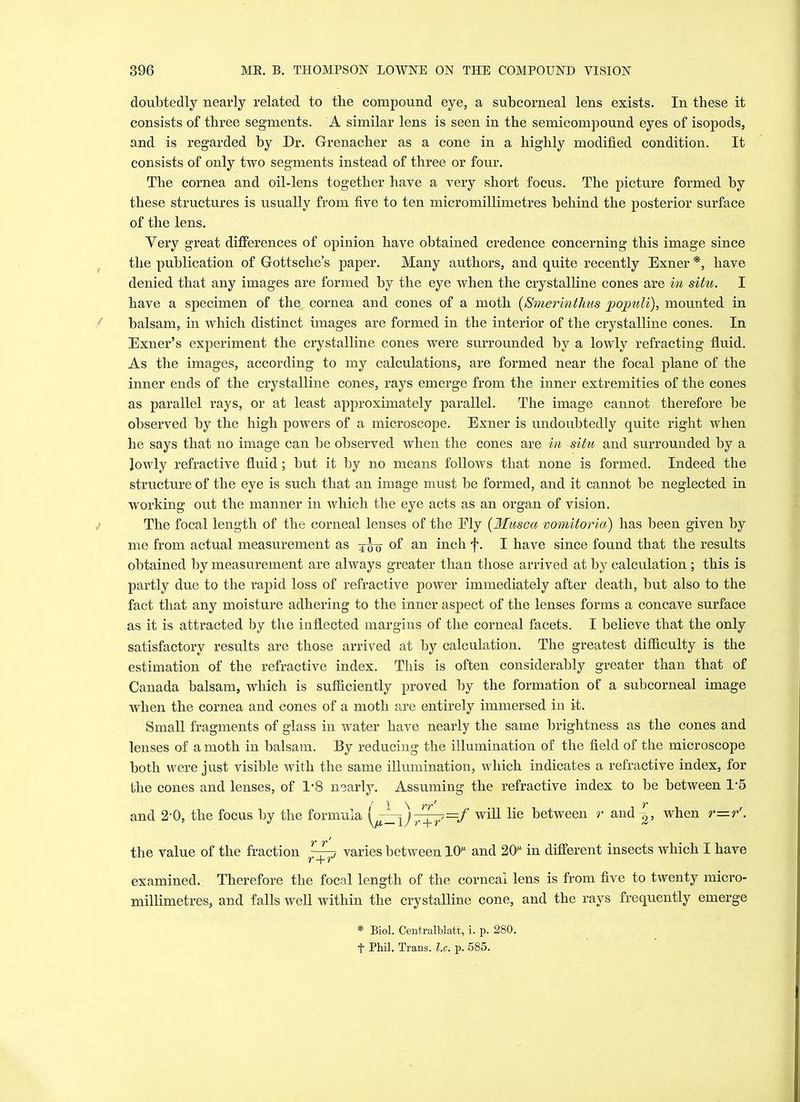 doubtedly nearly related to the compound eye, a subcorneal lens exists. In these it consists of three segments. A similar lens is seen in the semicompound eyes of isopods, and is regarded by Dr. Grenacher as a cone in a highly modified condition. It consists of only two segments instead of three or four. The cornea and oil-lens together have a very short focus. The picture formed by these structures is usually from five to ten micromillimetres behind the posterior surface of the lens. Very great differences of opinion have obtained credence concerning this image since the publication of Gottsche’s paper. Many authors, and quite recently Exner *, have denied that any images are formed by the eye when the crystalline cones are in situ. I have a specimen of the cornea and cones of a moth (Smerinthus populi), mounted in balsam, in which distinct images are formed in the interior of the crystalline cones. In Exner’s experiment the crystalline cones were surrounded by a lowly refracting fluid. As the images, according to my calculations, are formed near the focal plane of the inner ends of the crystalline cones, rays emerge from the inner extremities of the cones as parallel rays, or at least approximately parallel. The image cannot therefore be observed by the high powers of a microscope. Exner is undoubtedly quite right when he says that no image can be observed when the cones are in situ and surrounded by a Jowly refractive fluid; but it by no means follows that none is formed. Indeed the structure of the eye is such that an image must be formed, and it cannot be neglected in working out the manner in which the eye acts as an organ of vision. The focal length of the corneal lenses of the Ely (Musca vomitoria) has been given by me from actual measurement as 4^0 of an inch f. I have since found that the results obtained by measurement are always greater than those arrived at by calculation; this is partly due to the rapid loss of refractive power immediately after death, but also to the fact that any moisture adhering to the inner aspect of the lenses forms a concave surface as it is attracted by the inflected margins of the corneal facets. I believe that the only satisfactory results are those arrived at by calculation. The greatest difficulty is the estimation of the refractive index. This is often considerably greater than that of Canada balsam, which is sufficiently proved by the formation of a subcorneal image when the cornea and cones of a moth are entirely immersed in it. Small fragments of glass in water have nearly the same brightness as the cones and lenses of a moth in balsam. By reducing the illumination of the field of the microscope both were just visible with the same illumination, which indicates a refractive index, for the cones and lenses, of 1*8 nearly. Assuming the refractive index to be between 1-5 and 2-0, the focus by the formula )^pE=/ will lie between r and 2, when r—r'. the value of the fraction varies between HP and 2(P in different insects which I have examined. Therefore the focal length of the corneal lens is from five to twenty micro- millimetres, and falls well within the crystalline cone, and the rays frequently emerge * Biol. Centralblatt, i. p. 280. f Phil. Trans, l.c. p. 585.
