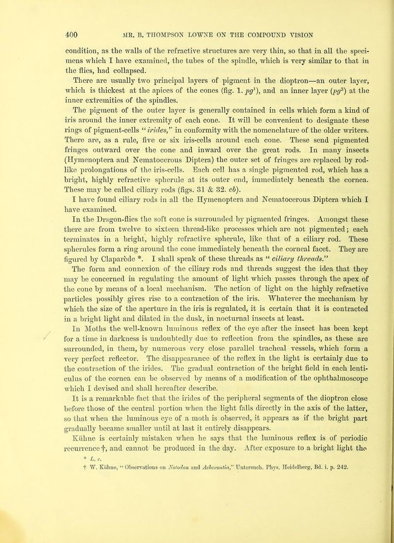 condition, as the walls of the refractive structures are very thin, so that in all the speci- mens which I have examined, the tubes of the spindle, which is very similar to that in the flies, had collapsed. There are usually two principal layers of pigment in the dioptron—an outer layer, which is thickest at the apices of the cones (fig. 1. pgx), and an inner layer (pgz) at the inner extremities of the spindles. The pigment of the outer layer is generally contained in cells which form a kind of iris around the inner extremity of each cone. It will he convenient to designate these rings of pigment-cells “ irides,” in conformity with the nomenclature of the older writers. There are, as a rule, five or six iris-cells around each cone. These send pigmented fringes outward over the cone and inward over the great rods. In many insects (Hymenoptera and Nematocerous Diptera) the outer set of fringes are replaced by rod- like prolongations of the iris-cells. Each cell has a single pigmented rod, which has a bright, highly refractive spherule at its outer end, immediately beneath the cornea. These may be called ciliary rods (figs. 31 & 32. cb). I have found ciliary rods in all the Hymenoptera and Nematocerous Diptera which I have examined. In the Dragon-flies the soft cone is surrounded by pigmented fringes. Amongst these there are from twelve to sixteen thread-like processes which are not pigmented; each terminates in a bright, highly refractive spherule, like that of a ciliary rod. These spherules form a ring around the cone immediately beneath the corneal facet. They are figured by Claparede *. I shall speak of these threads as “ ciliary threads.” The form and connexion of the ciliary rods and threads suggest the idea that they may be concerned in regulating the amount of light which passes through the apex of the cone by means of a local mechanism. The action of light on the highly refractive particles possibly gives rise to a contraction of the iris. Whatever the mechanism by which the size of the aperture in the iris is regulated, it is certain that it is contracted in a bright light and dilated in the dusk, in nocturnal insects at least. In Moths the well-known luminous reflex of the eye after the insect has been kept for a time in darkness is undoubtedly due to reflection from the spindles, as these are surrounded, in them, by numerous very close parallel tracheal vessels, which form a very perfect reflector. The disappearance of the reflex in the light is certainly due to the coutraction of the irides. The gradual contraction of the bright field in each lenti- culus of the cornea can be observed by means of a modification of the ophthalmoscope which I devised and shall hereafter describe. It is a remarkable fact that the irides of the peripheral segments of the dioptron close before those of the central portion when the light falls directly in the axis of the latter, so that when the luminous eye of a moth is observed, it appears as if the bright part gradually became smaller until at last it entirely disappears. Kiiline is certainly mistaken when he says that the luminous reflex is of periodic recurrence f, and cannot be produced in the day. After exposure to a bright light the * L. c. f W. Kiihne, “ Observations on Notodon and Acherontia,” Untersuch. Phys. Heidelberg, Bd. i. p. 242.