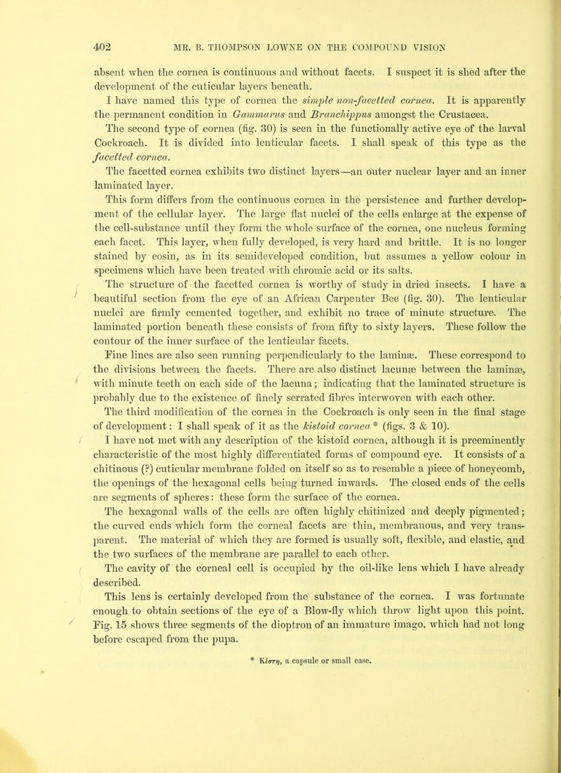 absent when the cornea is continuous and without facets. I suspect it is shed after the development of the cuticular layers beneath. I have named this type of cornea the simple non-facetted cornea. It is apparently the permanent condition in G-ammarus and Brancliippus amongst the Crustacea. The second type of cornea (fig. 30) is seen in the functionally active eye of the larval Cockroach. It is divided into lenticular facets. I shall speak of this type as the facetted cornea. The facetted cornea exhibits two distinct layers—an outer nuclear layer and an inner laminated layer. This form differs from the continuous cornea in the persistence and further develop- ment of the cellular layer. The large flat nuclei of the cells enlarge at the expense of the cell-substance until they form the whole surface of the cornea, one nucleus forming each facet. This layer, when fully developed, is very hard and brittle. It is no longer stained by eosin, as in its semideveloped condition, but assumes a yellow colour in specimens which have been treated with chromic acid or its salts. The structure of the facetted cornea is worthy of study in dried insects. I have a beautiful section from the eye of an African Carpenter Bee (fig. 30). The lenticular nuclei are firmly cemented together, and exhibit no trace of minute structure. The laminated portion beneath these consists of from fifty to sixty layers. These follow the contour of the inner surface of the lenticular facets. Tine lines are also seen running perpendicularly to the laminae. These correspond to the divisions between the facets. There are also distinct lacunae between the laminae, with minute teeth on each side of the lacuna; indicating that the laminated structure is probably due to the existence of finely serrated fibres interwoven with each other. The third modification of the cornea in the Cockroach is only seen in the final stage of development: I shall speak of it as the kistoid cornea * (figs. 3 & 10). I have not met with any description of the kistoid cornea, although it is preeminently characteristic of the most highly differentiated forms of compound eye. It consists of a chitinous (?) cuticular membrane folded on itself so as to resemble a piece of honeycomb, the openings of the hexagonal cells being turned inwards. The closed ends of the cells are segments of spheres: these form the surface of the cornea. The hexagonal walls of the cells are often highly chitinized and deeply pigmented; the curved ends which form the corneal facets are thin, membranous, and very trans- parent. The material of which they are formed is usually soft, flexible, and elastic, and the two surfaces of the membrane are parallel to each other. The cavity of the corneal cell is occupied by the oil-like lens which I have already described. This lens is certainly developed from the substance of the cornea. I was fortunate enough to obtain sections of the eye of a Blow-fly which throw light upon this point. Tig. 15 shows three segments of the dioptron of an immature imago, which had not long before escaped from the pupa. Klorr), a capsule or small case.