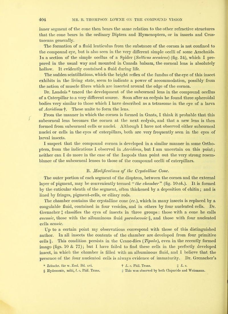 inner segment of the cone then hears the same relation to the other refractive structures that the cone hears in the ordinary Diptera and Hymenoptera, or in insects and Crus- taceans generally. The formation of a fluid lenticulus from the substance of the cornea is not confined to the compound eye, hut is also seen in the very different simple ocelli of some Arachnids. In a section of the simple ocellus of a Spider (Salticus scenicus) (fig. 34), which I pre- pared in the usual way and mounted in Canada balsam, the corneal lens is absolutely hollow. It evidently contained a fluid during life. The sudden scintillations, which the bright reflex of the fundus of the eye of this insect exhibits in the living state, seem to indicate a power of accommodation, possibly from the action of muscle fibres which are inserted around the edge of the cornea. Dr. Landois * traced the development of the subcorneal lens in the compound ocellus of a Caterpillar to a very different source. Soon after an ecdysis he found three spheroidal bodies very similar to those which I have described as a tetrasome in the eye of a larva of Acridium f. These unite to form the lens. From the manner in which the cornea is formed in Gnats, I think it probable that this subcorneal lens becomes the cornea at the next ecdysis, and that a new lens is then formed from subcorneal cells or nuclei. Although I have not observed either subcorneal nuclei or cells in the eyes of caterpillars, both are very frequently seen in the eyes of larval insects. I suspect that the compound cornea is developed in a similar manner in some Ortho- ptera, from the indications I observed in Acridium, but I am uncertain on this point; neither can I do more in the case of the Isopods than point out the very strong resem- blance of the subcorneal lenses to those of the compound ocelli of caterpillars. B. Modifications of the Crystalline Cone. The outer portion of each segment of the dioptron, between the cornea and the external layer of pigment, may be conveniently termed “ the chamber ” (fig. 10 ch.). It is formed by the cuticular sheath of the segment, often thickened by a deposition of chitin; and is lined by fringes, pigment-cells, or ciliary rods. The chamber contains the crystalline cone (cc.), which in many insects is replaced by a coagulable fluid, contained in four vesicles, and in others by four nucleated cells. Dr. Grenacher + classifies the eyes of insects in three groups: those with a cone he calls euconic, those with the albuminous fluid pseudoconic §, and those with four nucleated cells aconic. Dp to a certain point my observations correspond with those of this distinguished author. In all insects the contents of the chamber are developed from four primitive cells ||. This condition persists in the Crane-flies (Tipula), even in the recently formed imago (figs. 10 & 77); but I have failed to find these cells in the perfectly developed insect, in which the chamber is filled with an albuminous fluid, and I believe that the presence of the four nucleated cells is always evidence of immaturity. Dr. Grenacher’s * Zeitschr. fur w. Zool. Bd. xvi. f L. c. Phil. Trans. + L. c. § Hydroconic, mihi, l. c. Phil. Trans. || This was observed by both Claparede and Weismann.