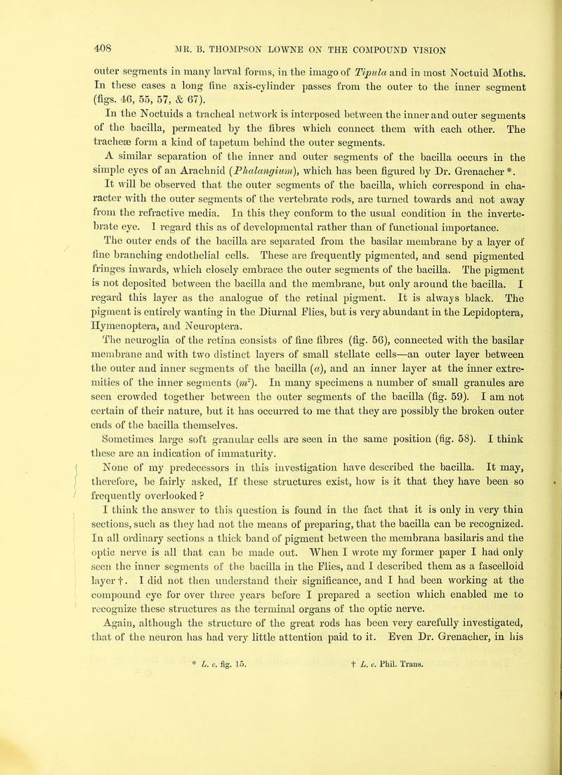 outer segments in many larval forms, in the imago of Tipula and in most Noctuid Moths. In these cases a long fine axis-cylinder passes from the outer to the inner segment (figs. 46, 55, 57, & 67). In the Noctuids a tracheal network is interposed between the inner and outer segments of the bacilla, permeated by the fibres which connect them with each other. The tracheae form a kind of tapetum behind the outer segments. A similar separation of the inner and outer segments of the bacilla occurs in the simple eyes of an Arachnid (Phalangium), which has been figured by Dr. Grenacher*. It will he observed that the outer segments of the bacilla, which correspond in cha- racter with the outer segments of the vertebrate rods, are turned towards and not away from the refractive media. In this they conform to the usual condition in the inverte- brate eye. I regard this as of developmental rather than of functional importance. The outer ends of the bacilla are separated from the basilar membrane by a layer of fine branching endothelial cells. These are frequently pigmented, and send pigmented fringes inwards, which closely embrace the outer segments of the bacilla. The pigment is not deposited between the bacilla and the membrane, but only around the bacilla. I regard this layer as the analogue of the retinal pigment. It is always black. The pigment is entirely wanting in the Diurnal Flies, but is very abundant in the Lepidoptera, Hymenoptera, and Neuroptera. The neuroglia of the retina consists of fine fibres (fig. 56), connected with the basilar membrane and with two distinct layers of small stellate cells—an outer layer between the outer and inner segments of the bacilla (a), and an inner layer at the inner extre- mities of the inner segments (m2). In many specimens a number of small granules are seen crowded together between the outer segments of the bacilla (fig. 59). I am not certain of their nature, hut it has occurred to me that they are possibly the broken outer ends of the bacilla themselves. Sometimes large soft granular cells are seen in the same position (fig. 58). I think these are an indication of immaturity. None of my predecessors in this investigation have described the bacilla. It may, therefore, he fairly asked, If these structures exist, how is it that they have been so frequently overlooked ? I think the answer to this question is found in the fact that it is only in very thin sections, such as they had not the means of preparing, that the bacilla can he recognized. In all ordinary sections a thick band of pigment between the membrana basilaris and the optic nerve is all that can be made out. When I wrote my former paper I had only seen the inner segments of the bacilla in the Flies, and I described them as a fascelloid layer f. I did not then understand their significance, and I had been working at the compound eye for over three years before I prepared a section which enabled me to recognize these structures as the terminal organs of the optic nerve. Again, although the structure of the great rods has been very carefully investigated, that of the neuron has had very little attention paid to it. Even Dr. Grenacher, in his *- L. c. fig. 15. t L. c. Phil. Trans.